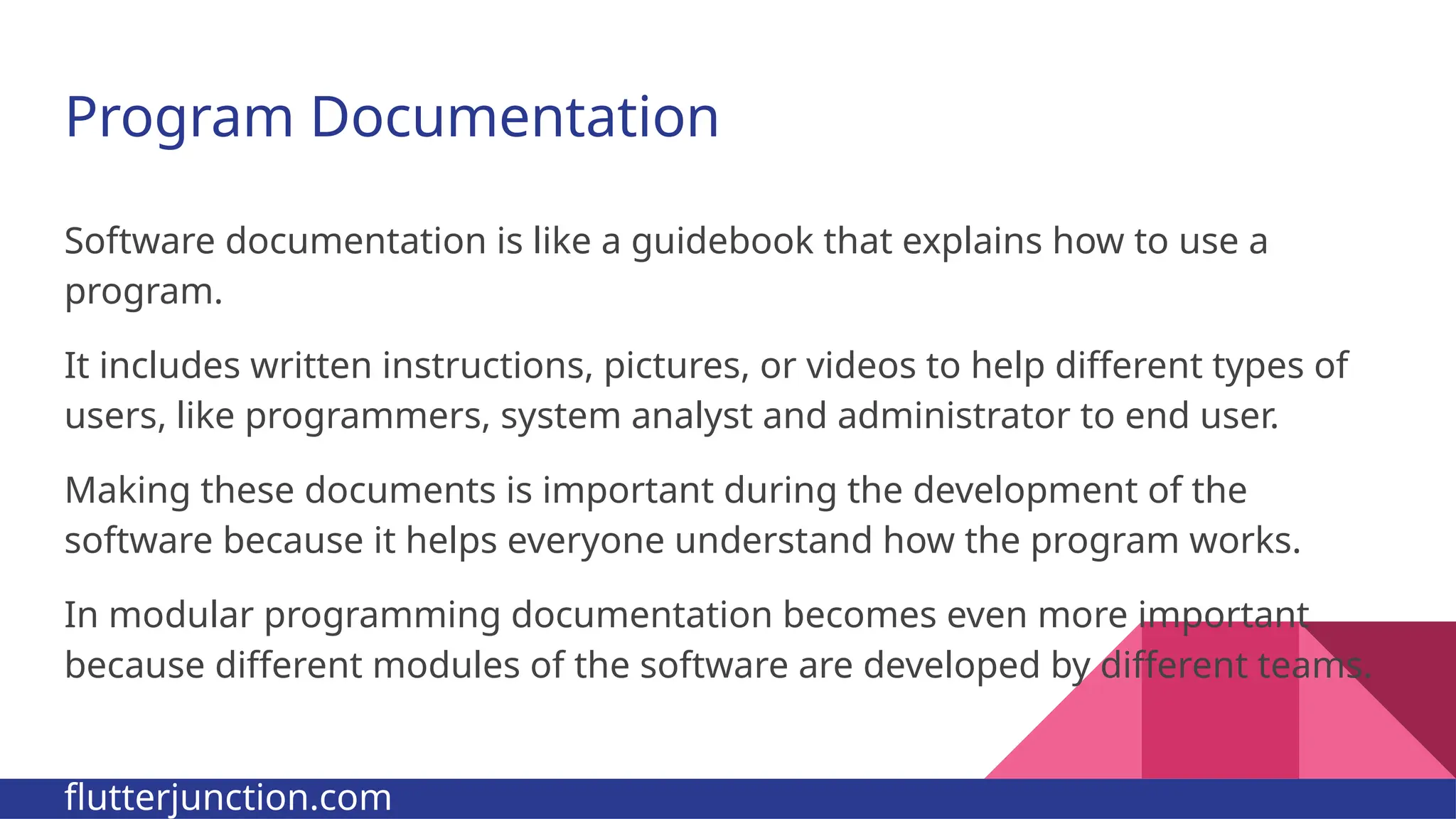 Program Documentation Software documentation is like a guidebook that explains how to use a program. It includes written instructions, pictures, or videos to help different types of users, like programmers, system analyst and administrator to end user. Making these documents is important during the development of the software because it helps everyone understand how the program works. In modular programming documentation becomes even more important because different modules of the software are developed by different teams. flutterjunction.com 