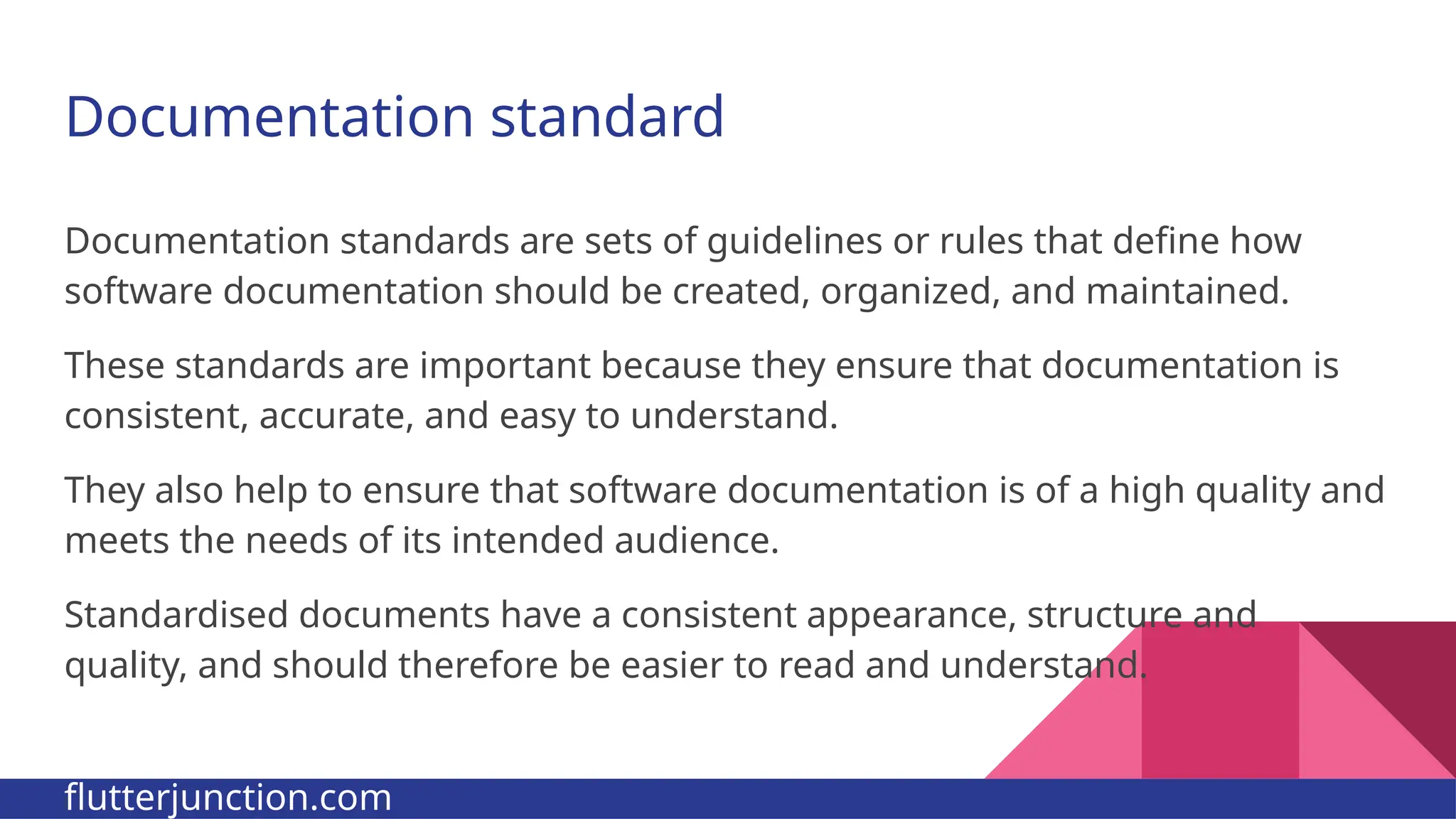 Documentation standard Documentation standards are sets of guidelines or rules that define how software documentation should be created, organized, and maintained. These standards are important because they ensure that documentation is consistent, accurate, and easy to understand. They also help to ensure that software documentation is of a high quality and meets the needs of its intended audience. Standardised documents have a consistent appearance, structure and quality, and should therefore be easier to read and understand. flutterjunction.com 