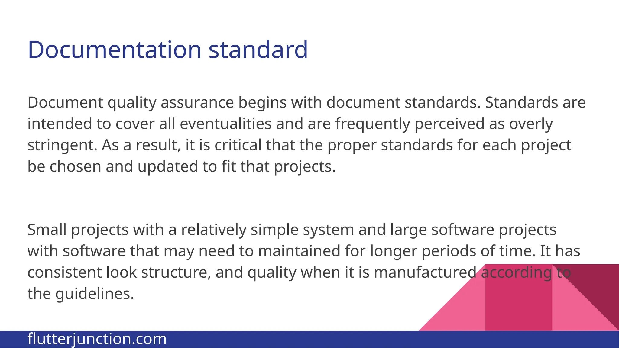 Documentation standard Document quality assurance begins with document standards. Standards are intended to cover all eventualities and are frequently perceived as overly stringent. As a result, it is critical that the proper standards for each project be chosen and updated to fit that projects. Small projects with a relatively simple system and large software projects with software that may need to maintained for longer periods of time. It has consistent look structure, and quality when it is manufactured according to the guidelines. flutterjunction.com 