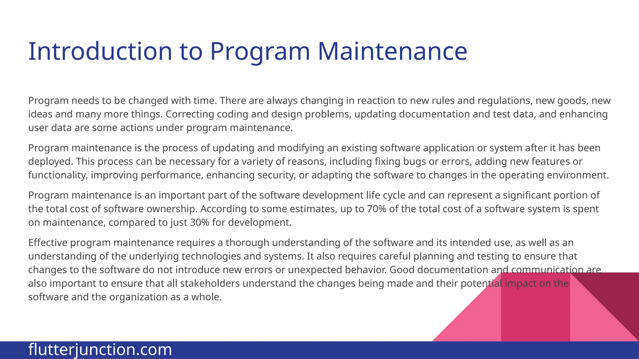 Introduction to Program Maintenance Program needs to be changed with time. There are always changing in reaction to new rules and regulations, new goods, new ideas and many more things. Correcting coding and design problems, updating documentation and test data, and enhancing user data are some actions under program maintenance. Program maintenance is the process of updating and modifying an existing software application or system after it has been deployed. This process can be necessary for a variety of reasons, including fixing bugs or errors, adding new features or functionality, improving performance, enhancing security, or adapting the software to changes in the operating environment. Program maintenance is an important part of the software development life cycle and can represent a significant portion of the total cost of software ownership. According to some estimates, up to 70% of the total cost of a software system is spent on maintenance, compared to just 30% for development. Effective program maintenance requires a thorough understanding of the software and its intended use, as well as an understanding of the underlying technologies and systems. It also requires careful planning and testing to ensure that changes to the software do not introduce new errors or unexpected behavior. Good documentation and communication are also important to ensure that all stakeholders understand the changes being made and their potential impact on the software and the organization as a whole. flutterjunction.com 