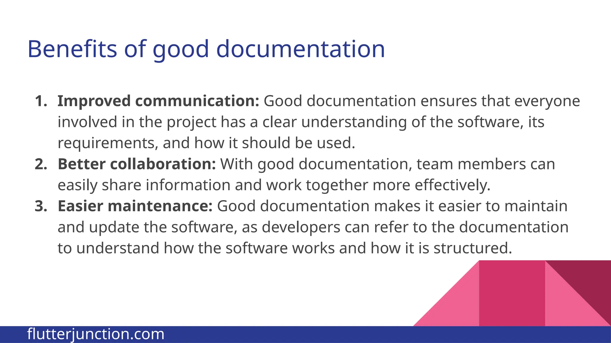 Benefits of good documentation 1. Improved communication: Good documentation ensures that everyone involved in the project has a clear understanding of the software, its requirements, and how it should be used. 2. Better collaboration: With good documentation, team members can easily share information and work together more effectively. 3. Easier maintenance: Good documentation makes it easier to maintain and update the software, as developers can refer to the documentation to understand how the software works and how it is structured. flutterjunction.com 