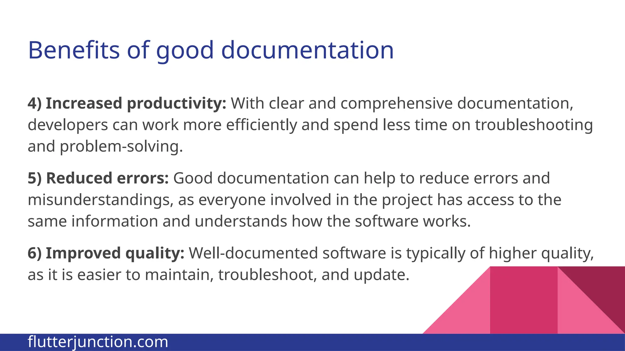 Benefits of good documentation 4) Increased productivity: With clear and comprehensive documentation, developers can work more efficiently and spend less time on troubleshooting and problem-solving. 5) Reduced errors: Good documentation can help to reduce errors and misunderstandings, as everyone involved in the project has access to the same information and understands how the software works. 6) Improved quality: Well-documented software is typically of higher quality, as it is easier to maintain, troubleshoot, and update. flutterjunction.com 