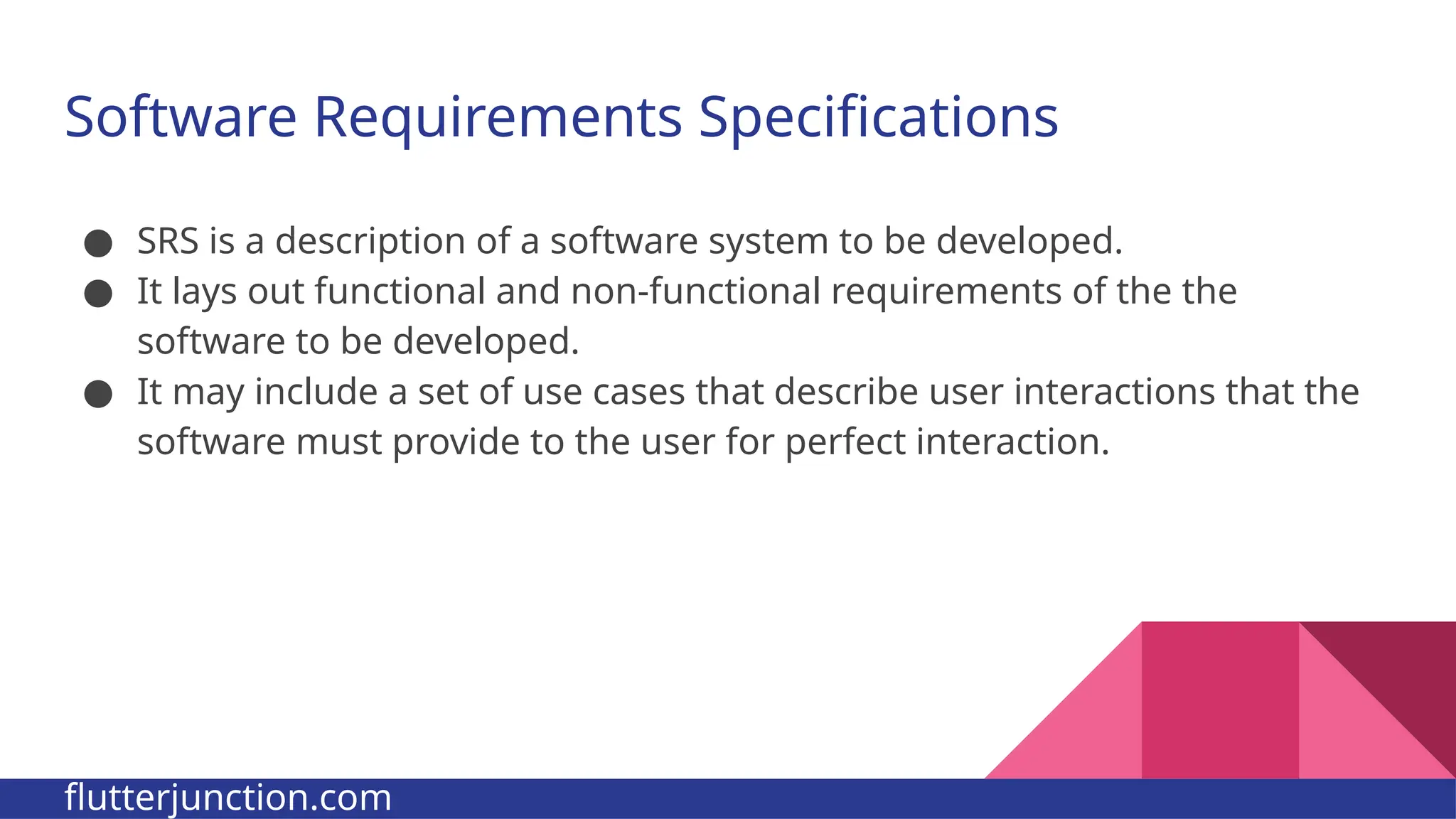 Software Requirements Specifications ● SRS is a description of a software system to be developed. ● It lays out functional and non-functional requirements of the the software to be developed. ● It may include a set of use cases that describe user interactions that the software must provide to the user for perfect interaction. flutterjunction.com 