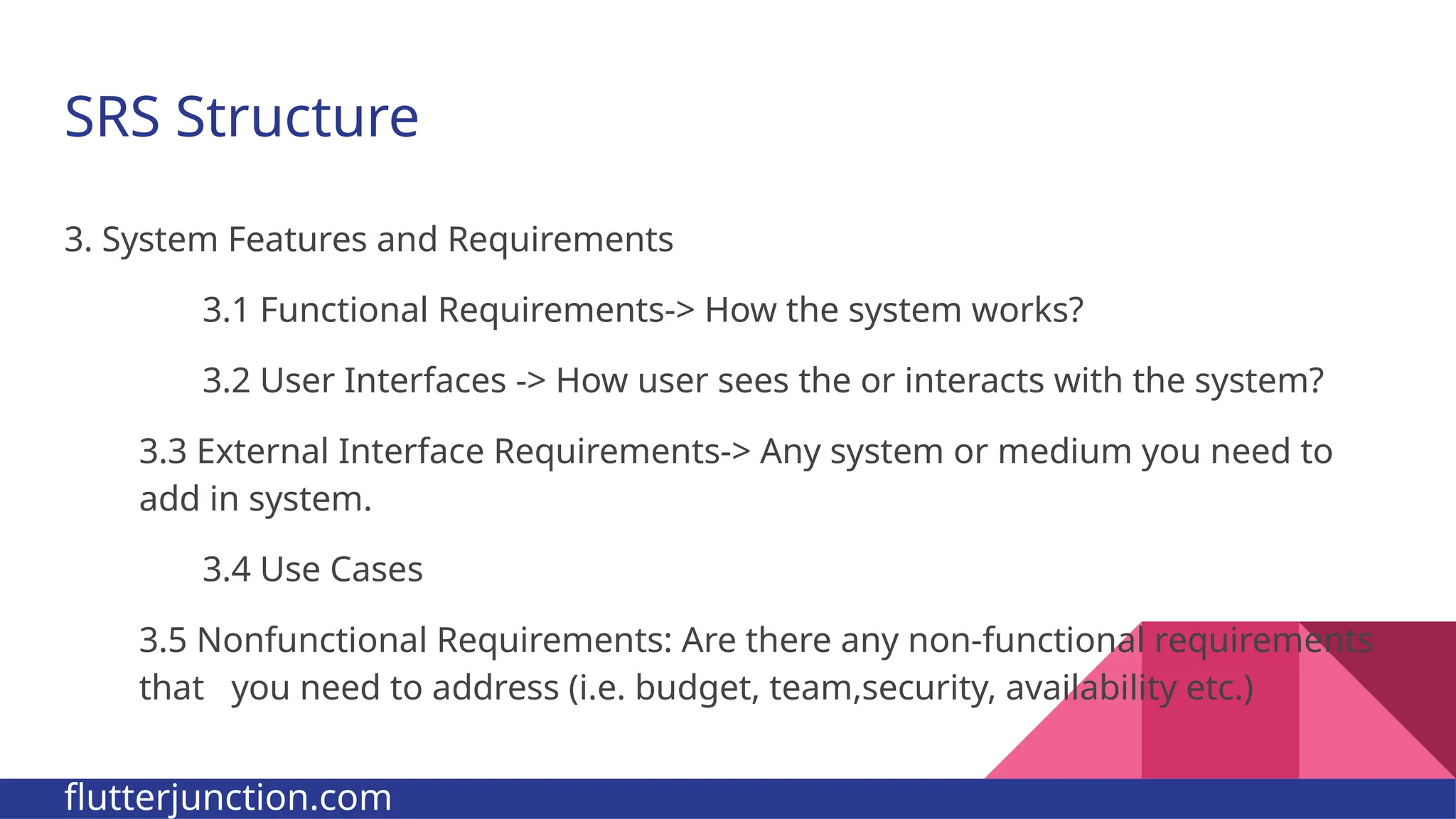 SRS Structure 3. System Features and Requirements 3.1 Functional Requirements-> How the system works? 3.2 User Interfaces -> How user sees the or interacts with the system? 3.3 External Interface Requirements-> Any system or medium you need to add in system. 3.4 Use Cases 3.5 Nonfunctional Requirements: Are there any non-functional requirements that you need to address (i.e. budget, team,security, availability etc.) flutterjunction.com 