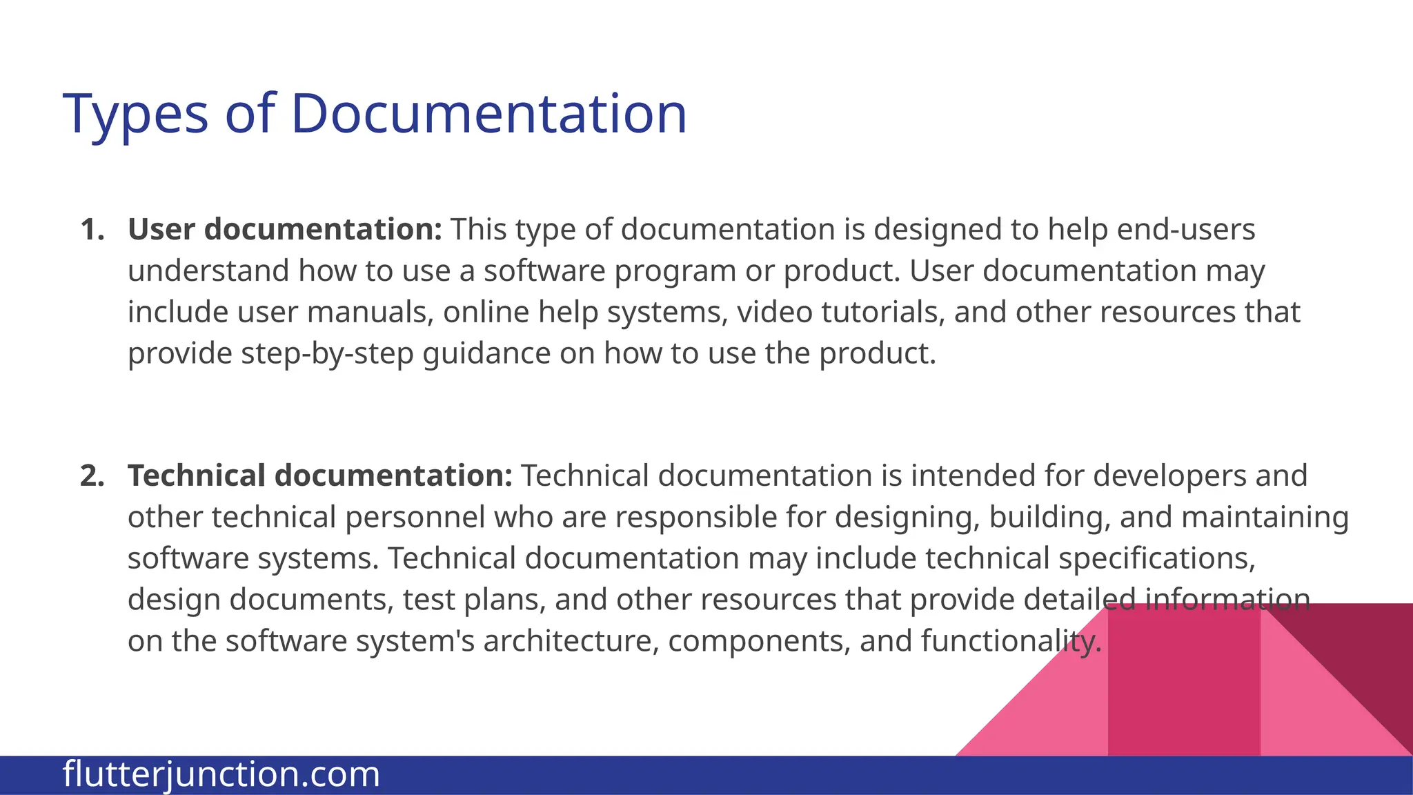 Types of Documentation 1. User documentation: This type of documentation is designed to help end-users understand how to use a software program or product. User documentation may include user manuals, online help systems, video tutorials, and other resources that provide step-by-step guidance on how to use the product. 2. Technical documentation: Technical documentation is intended for developers and other technical personnel who are responsible for designing, building, and maintaining software systems. Technical documentation may include technical specifications, design documents, test plans, and other resources that provide detailed information on the software system's architecture, components, and functionality. flutterjunction.com 