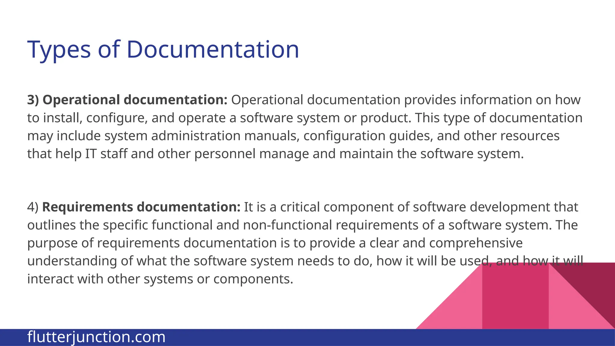 Types of Documentation 3) Operational documentation: Operational documentation provides information on how to install, configure, and operate a software system or product. This type of documentation may include system administration manuals, configuration guides, and other resources that help IT staff and other personnel manage and maintain the software system. 4) Requirements documentation: It is a critical component of software development that outlines the specific functional and non-functional requirements of a software system. The purpose of requirements documentation is to provide a clear and comprehensive understanding of what the software system needs to do, how it will be used, and how it will interact with other systems or components. flutterjunction.com 