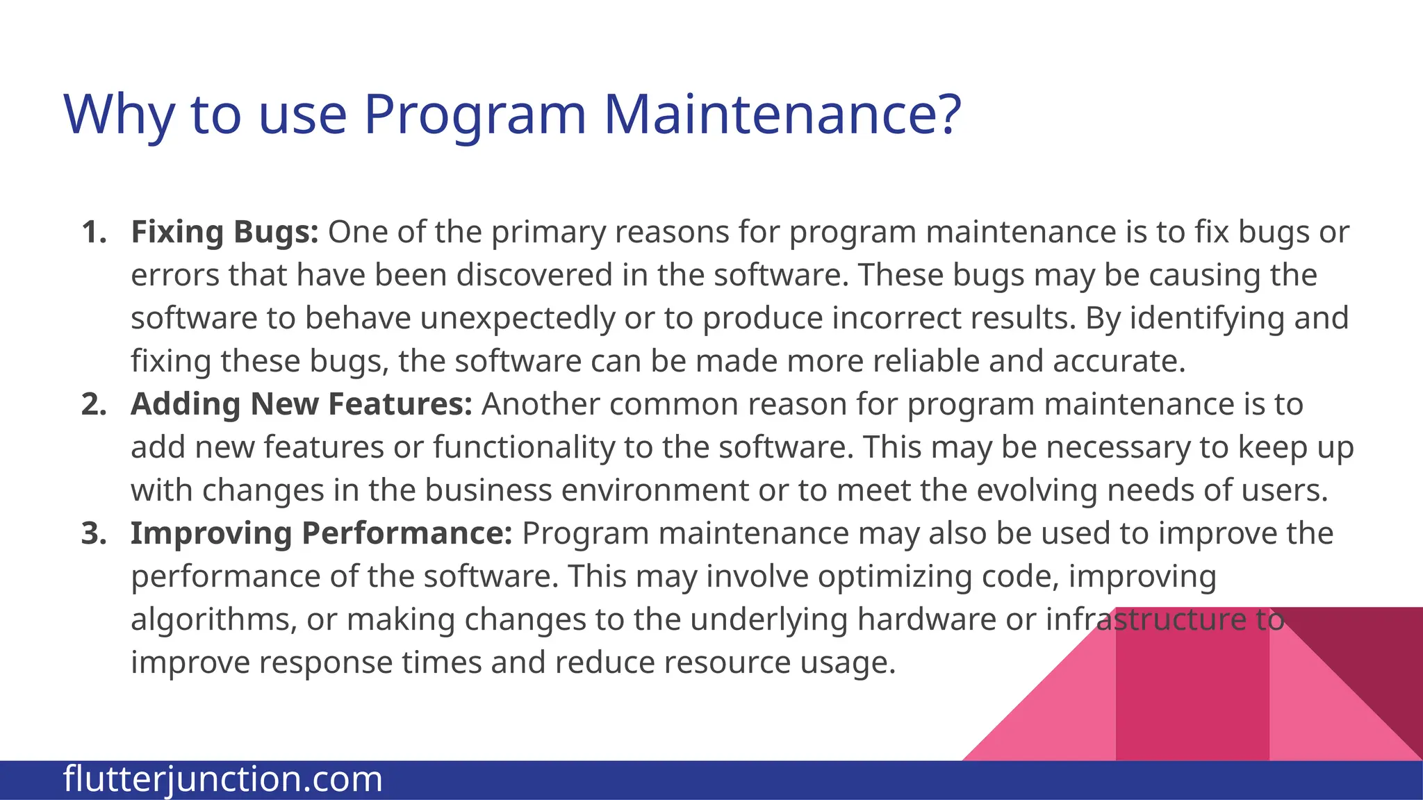 Why to use Program Maintenance? 1. Fixing Bugs: One of the primary reasons for program maintenance is to fix bugs or errors that have been discovered in the software. These bugs may be causing the software to behave unexpectedly or to produce incorrect results. By identifying and fixing these bugs, the software can be made more reliable and accurate. 2. Adding New Features: Another common reason for program maintenance is to add new features or functionality to the software. This may be necessary to keep up with changes in the business environment or to meet the evolving needs of users. 3. Improving Performance: Program maintenance may also be used to improve the performance of the software. This may involve optimizing code, improving algorithms, or making changes to the underlying hardware or infrastructure to improve response times and reduce resource usage. flutterjunction.com 