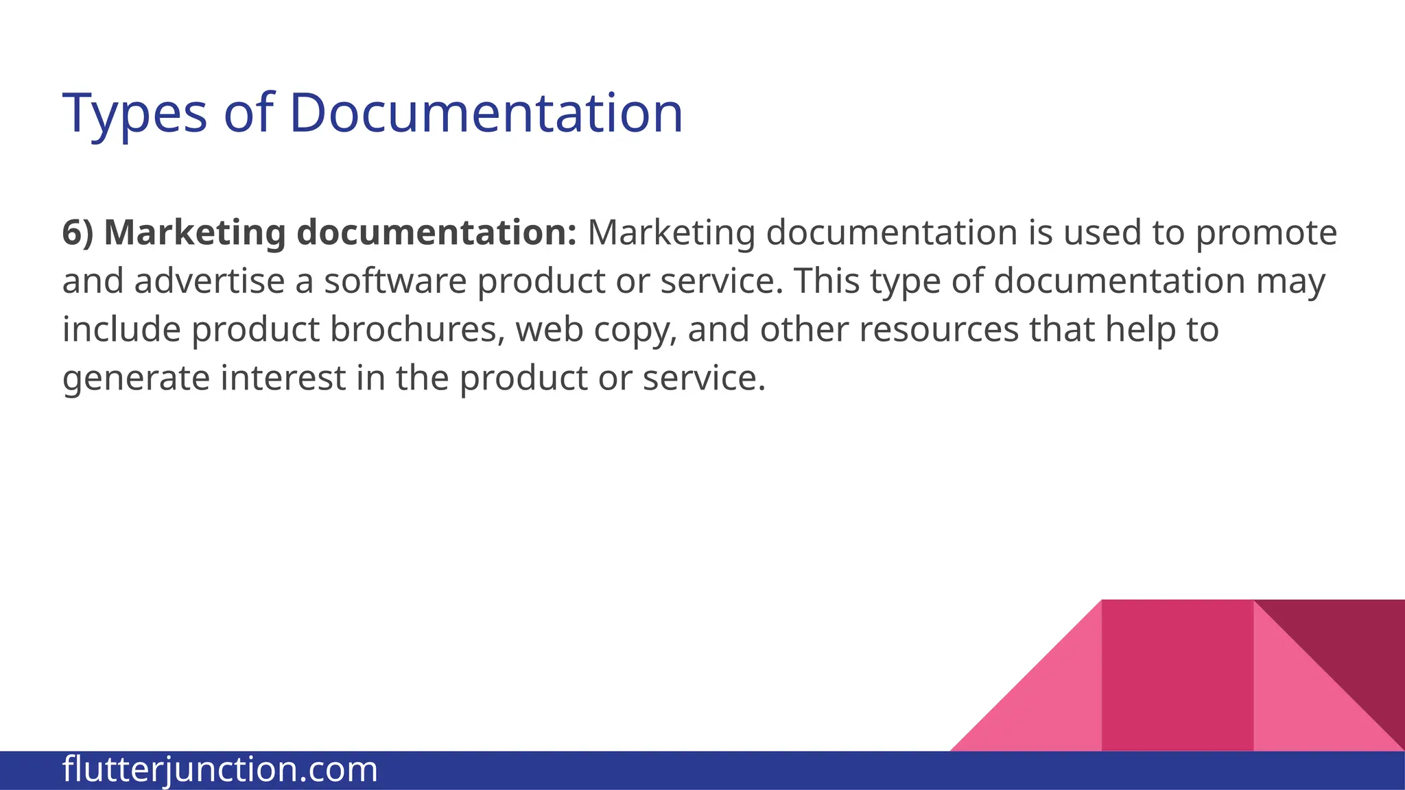 Types of Documentation 6) Marketing documentation: Marketing documentation is used to promote and advertise a software product or service. This type of documentation may include product brochures, web copy, and other resources that help to generate interest in the product or service. flutterjunction.com 