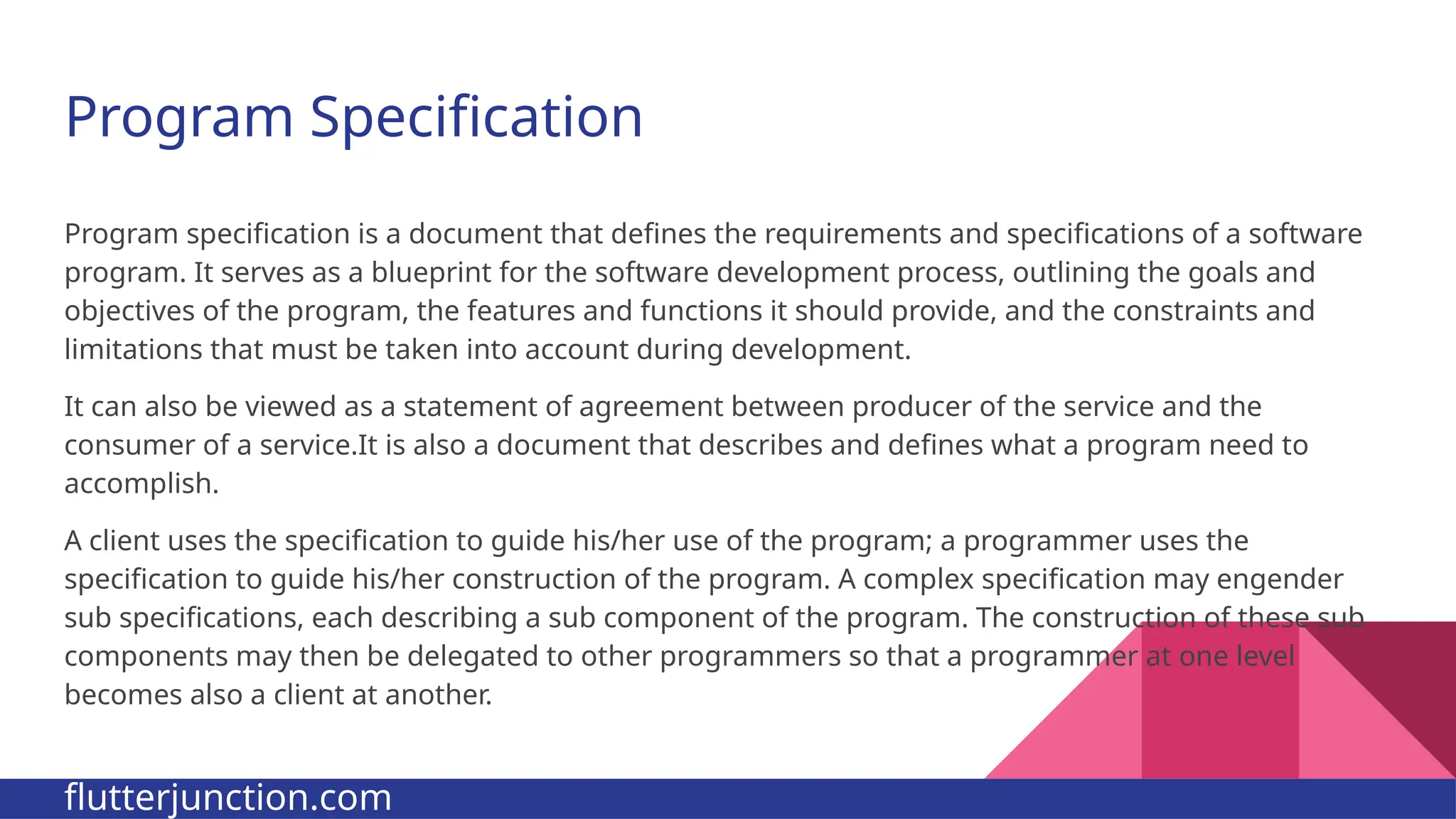 Program Specification Program specification is a document that defines the requirements and specifications of a software program. It serves as a blueprint for the software development process, outlining the goals and objectives of the program, the features and functions it should provide, and the constraints and limitations that must be taken into account during development. It can also be viewed as a statement of agreement between producer of the service and the consumer of a service.It is also a document that describes and defines what a program need to accomplish. A client uses the specification to guide his/her use of the program; a programmer uses the specification to guide his/her construction of the program. A complex specification may engender sub specifications, each describing a sub component of the program. The construction of these sub components may then be delegated to other programmers so that a programmer at one level becomes also a client at another. flutterjunction.com 