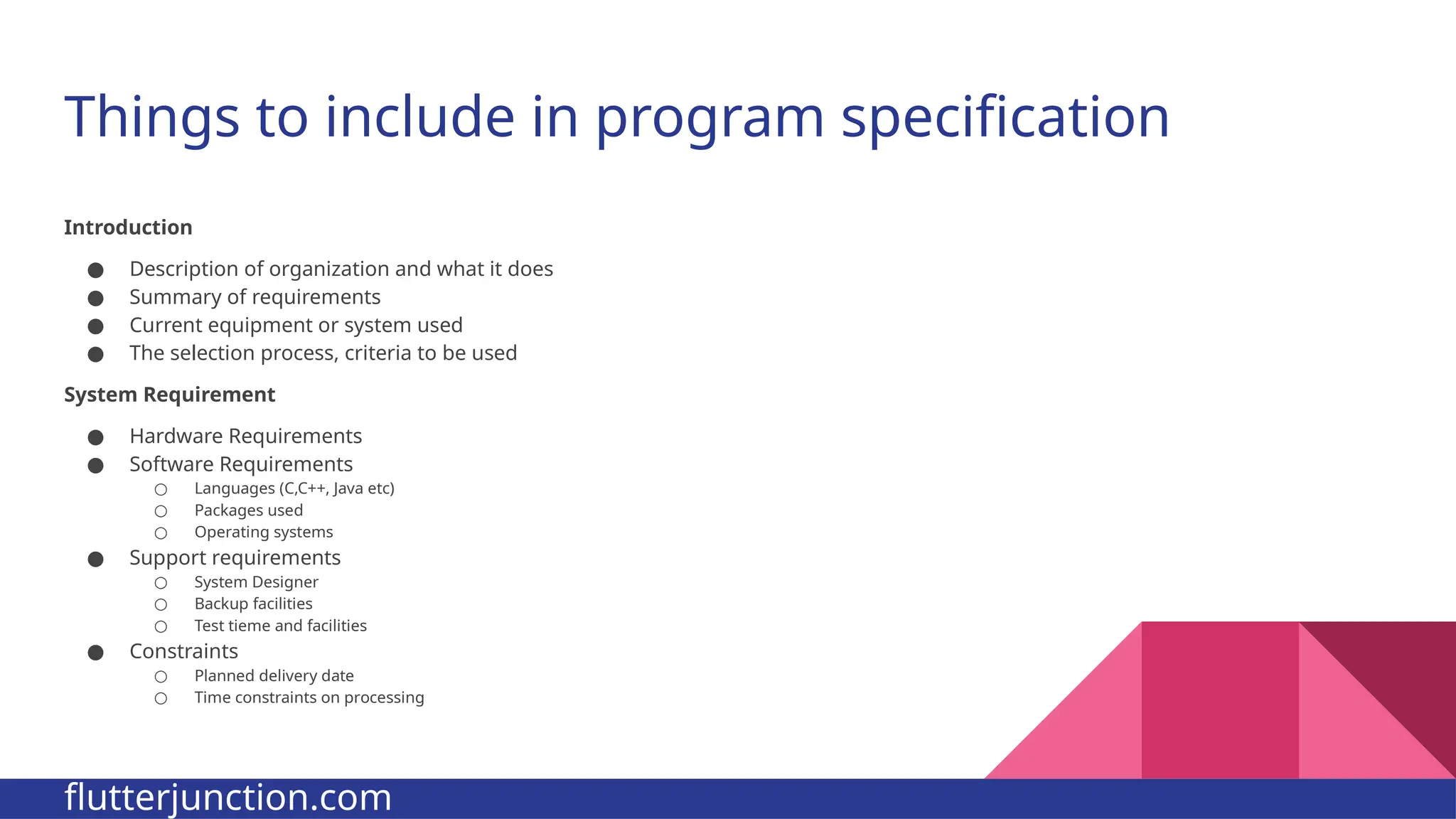 Things to include in program specification Introduction ● Description of organization and what it does ● Summary of requirements ● Current equipment or system used ● The selection process, criteria to be used System Requirement ● Hardware Requirements ● Software Requirements ○ Languages (C,C++, Java etc) ○ Packages used ○ Operating systems ● Support requirements ○ System Designer ○ Backup facilities ○ Test tieme and facilities ● Constraints ○ Planned delivery date ○ Time constraints on processing flutterjunction.com 