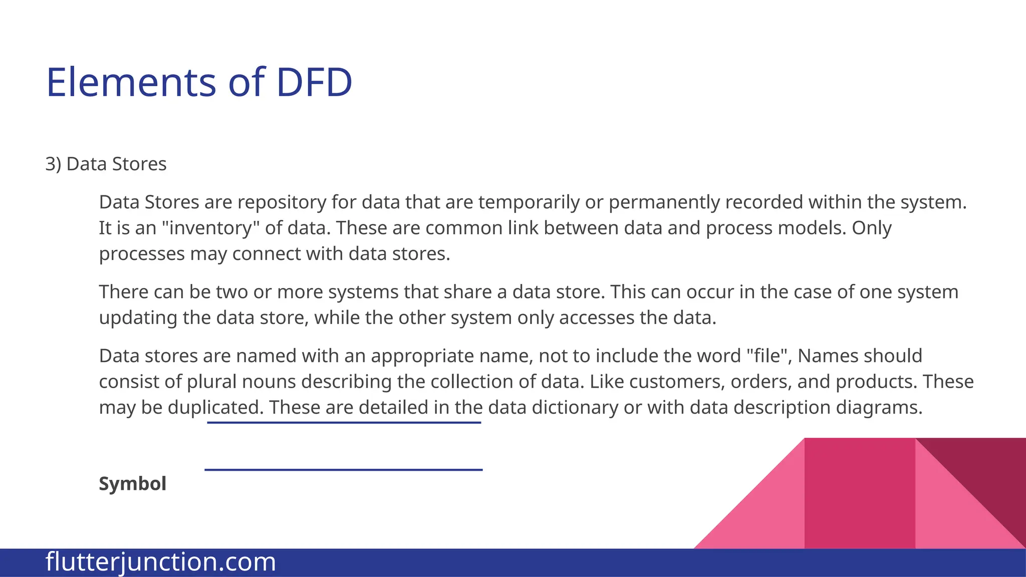 Elements of DFD 3) Data Stores Data Stores are repository for data that are temporarily or permanently recorded within the system. It is an "inventory" of data. These are common link between data and process models. Only processes may connect with data stores. There can be two or more systems that share a data store. This can occur in the case of one system updating the data store, while the other system only accesses the data. Data stores are named with an appropriate name, not to include the word "file", Names should consist of plural nouns describing the collection of data. Like customers, orders, and products. These may be duplicated. These are detailed in the data dictionary or with data description diagrams. Symbol flutterjunction.com 