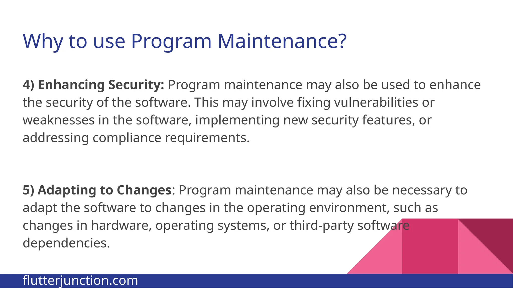 Why to use Program Maintenance? 4) Enhancing Security: Program maintenance may also be used to enhance the security of the software. This may involve fixing vulnerabilities or weaknesses in the software, implementing new security features, or addressing compliance requirements. 5) Adapting to Changes: Program maintenance may also be necessary to adapt the software to changes in the operating environment, such as changes in hardware, operating systems, or third-party software dependencies. flutterjunction.com 