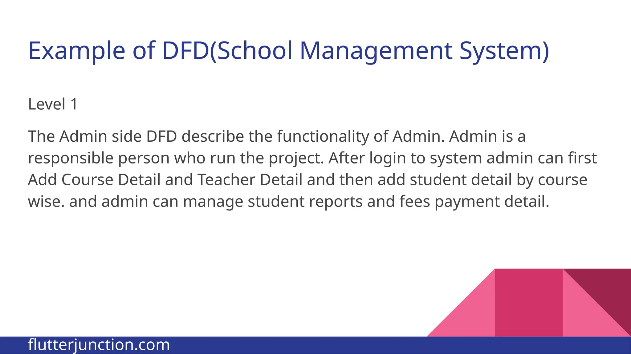 Example of DFD(School Management System) Level 1 The Admin side DFD describe the functionality of Admin. Admin is a responsible person who run the project. After login to system admin can first Add Course Detail and Teacher Detail and then add student detail by course wise. and admin can manage student reports and fees payment detail. flutterjunction.com 