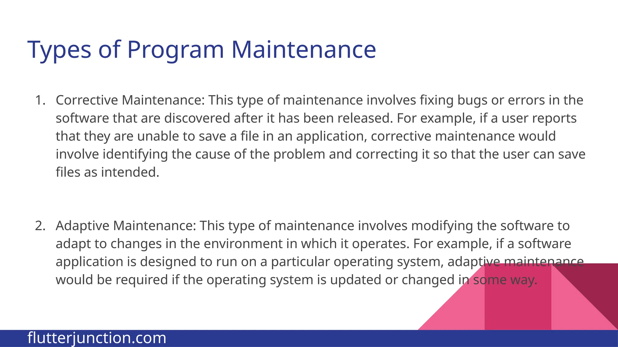 Types of Program Maintenance 1. Corrective Maintenance: This type of maintenance involves fixing bugs or errors in the software that are discovered after it has been released. For example, if a user reports that they are unable to save a file in an application, corrective maintenance would involve identifying the cause of the problem and correcting it so that the user can save files as intended. 2. Adaptive Maintenance: This type of maintenance involves modifying the software to adapt to changes in the environment in which it operates. For example, if a software application is designed to run on a particular operating system, adaptive maintenance would be required if the operating system is updated or changed in some way. flutterjunction.com 