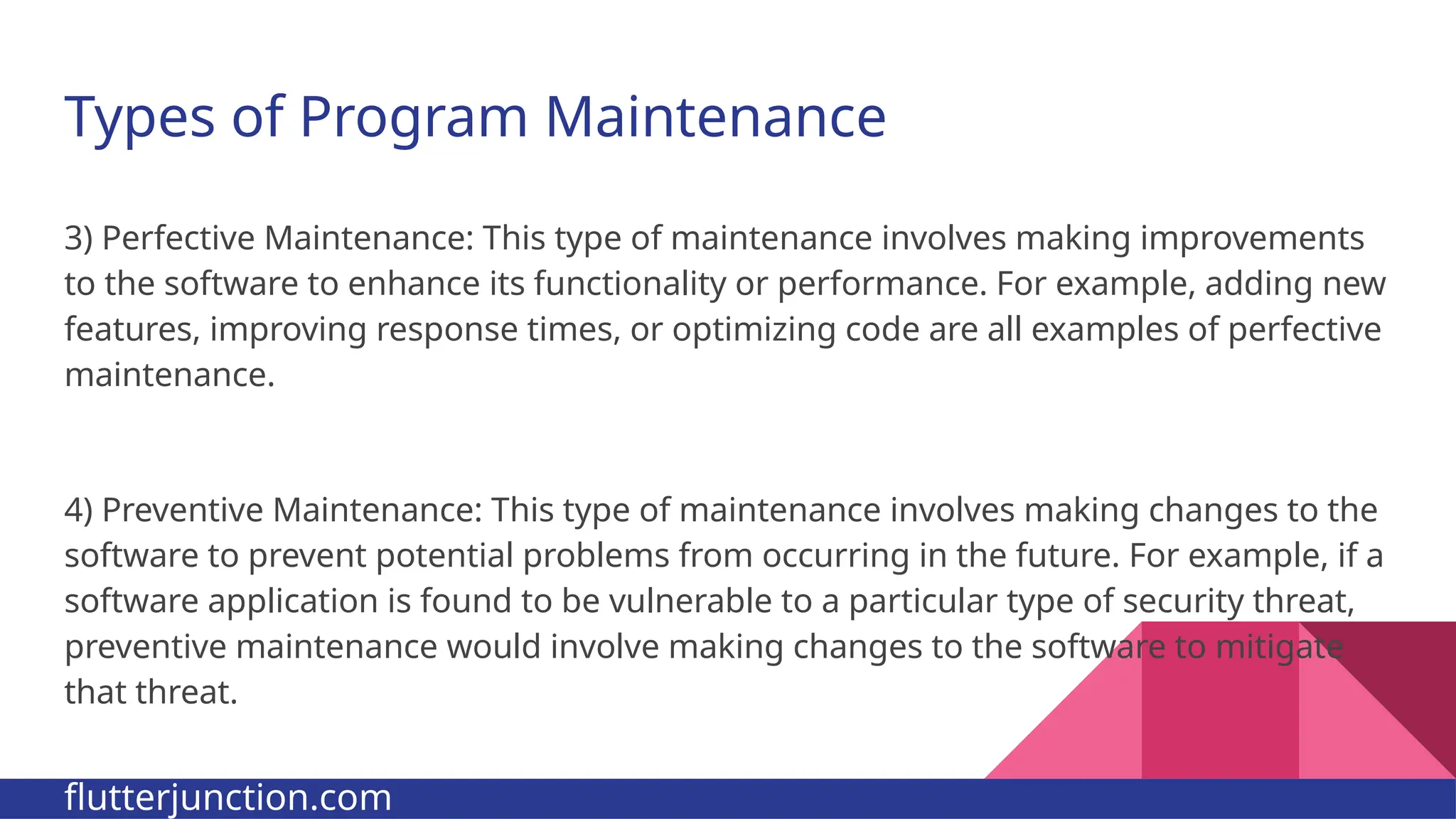 Types of Program Maintenance 3) Perfective Maintenance: This type of maintenance involves making improvements to the software to enhance its functionality or performance. For example, adding new features, improving response times, or optimizing code are all examples of perfective maintenance. 4) Preventive Maintenance: This type of maintenance involves making changes to the software to prevent potential problems from occurring in the future. For example, if a software application is found to be vulnerable to a particular type of security threat, preventive maintenance would involve making changes to the software to mitigate that threat. flutterjunction.com 