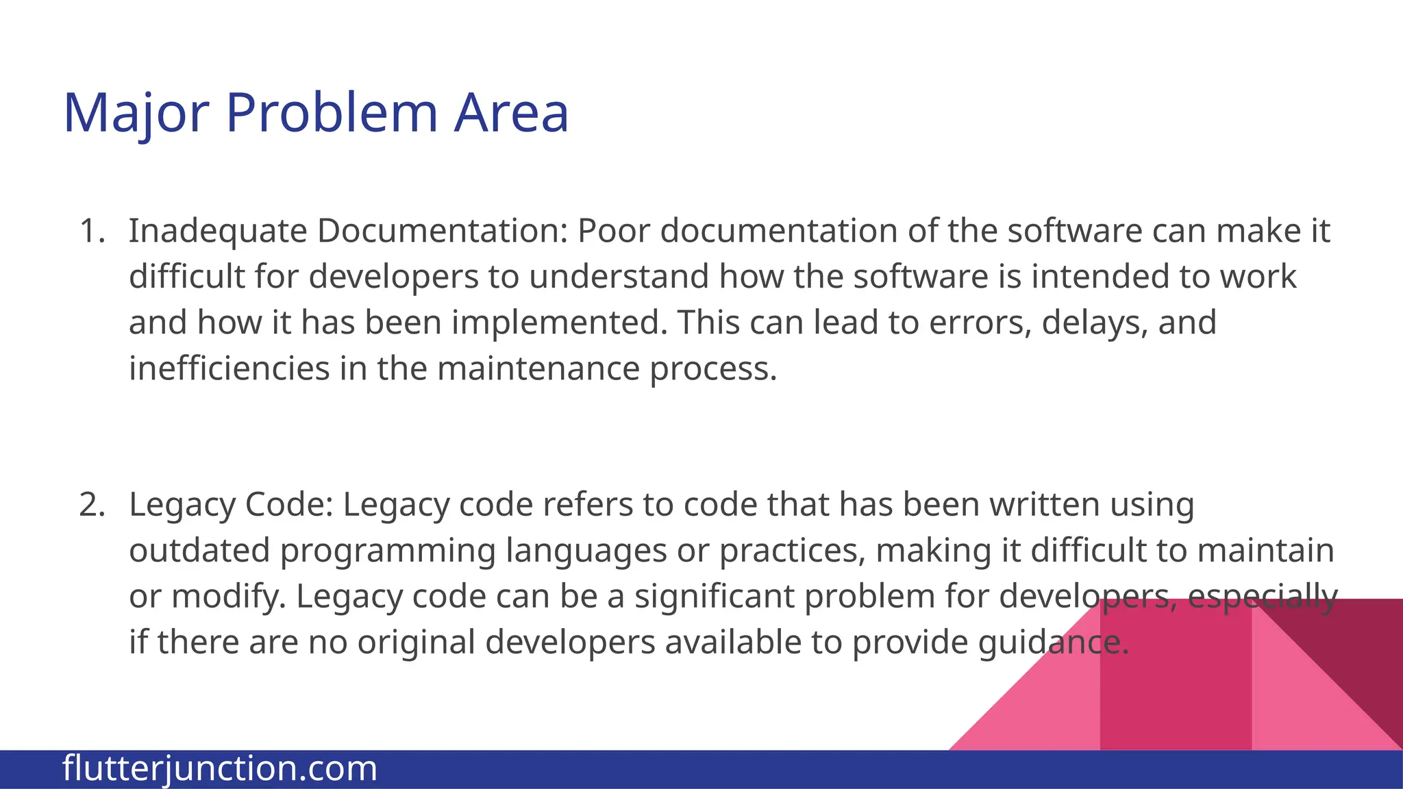 Major Problem Area 1. Inadequate Documentation: Poor documentation of the software can make it difficult for developers to understand how the software is intended to work and how it has been implemented. This can lead to errors, delays, and inefficiencies in the maintenance process. 2. Legacy Code: Legacy code refers to code that has been written using outdated programming languages or practices, making it difficult to maintain or modify. Legacy code can be a significant problem for developers, especially if there are no original developers available to provide guidance. flutterjunction.com 