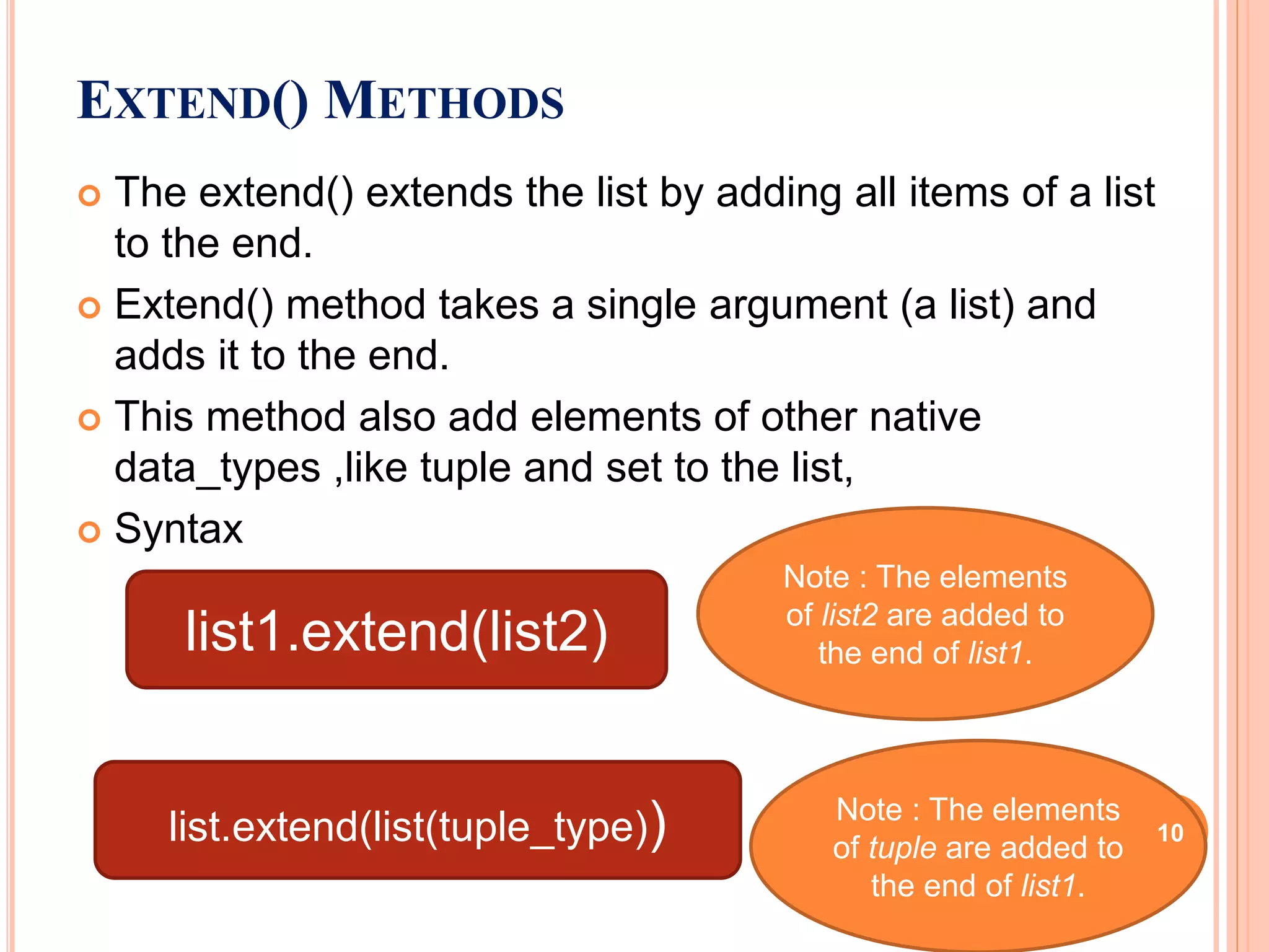  The extend() extends the list by adding all items of a list
to the end.
 Extend() method takes a single argument (a list) and
adds it to the end.
 This method also add elements of other native
data_types ,like tuple and set to the list,
 Syntax
EXTEND() METHODS
list1.extend(list2)
Note : The elements
of list2 are added to
the end of list1.
list.extend(list(tuple_type)) Note : The elements
of tuple are added to
the end of list1.
10
 