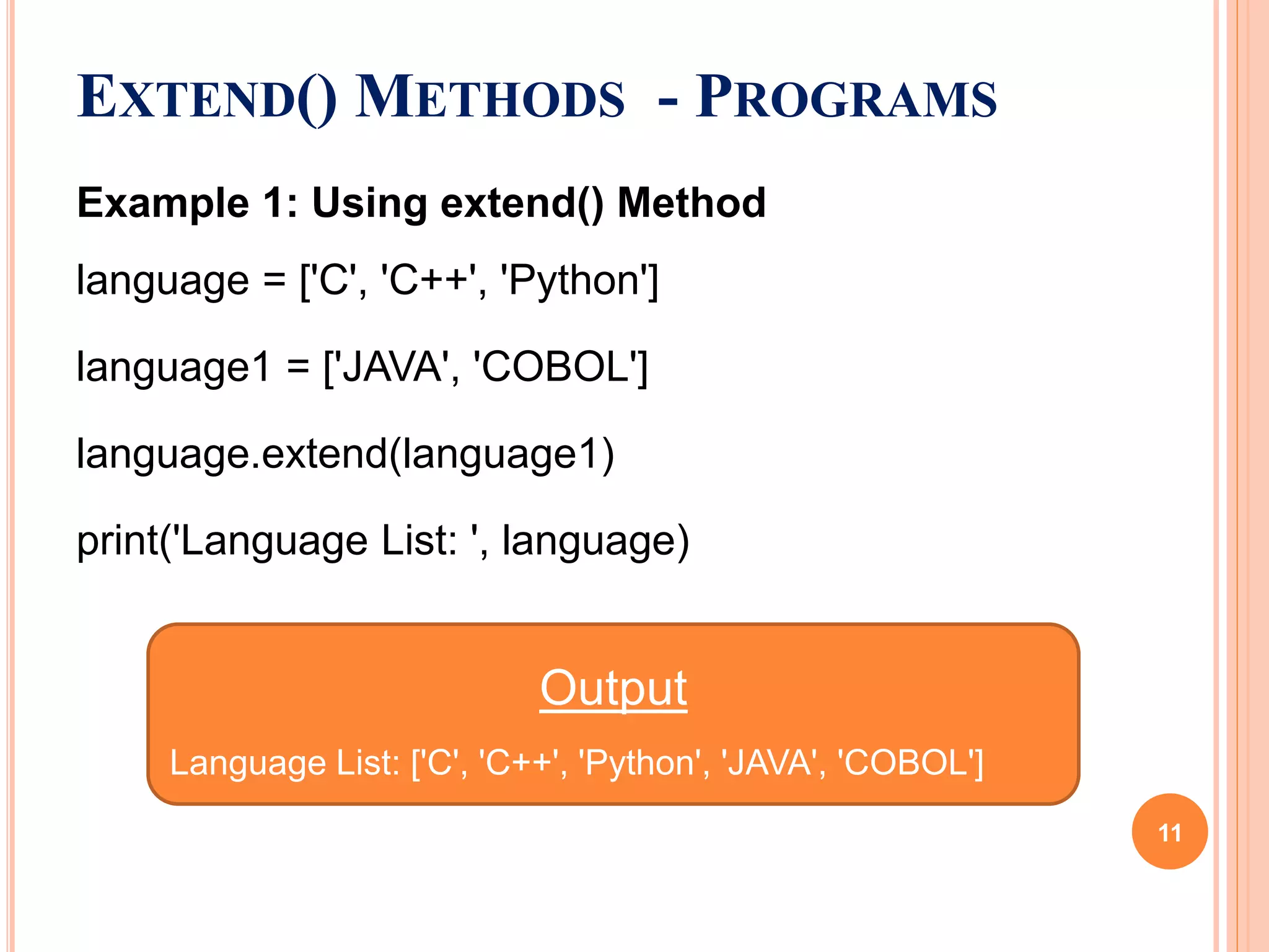 EXTEND() METHODS - PROGRAMS
Example 1: Using extend() Method
language = ['C', 'C++', 'Python']
language1 = ['JAVA', 'COBOL']
language.extend(language1)
print('Language List: ', language)
Output
Language List: ['C', 'C++', 'Python', 'JAVA', 'COBOL']
11
 