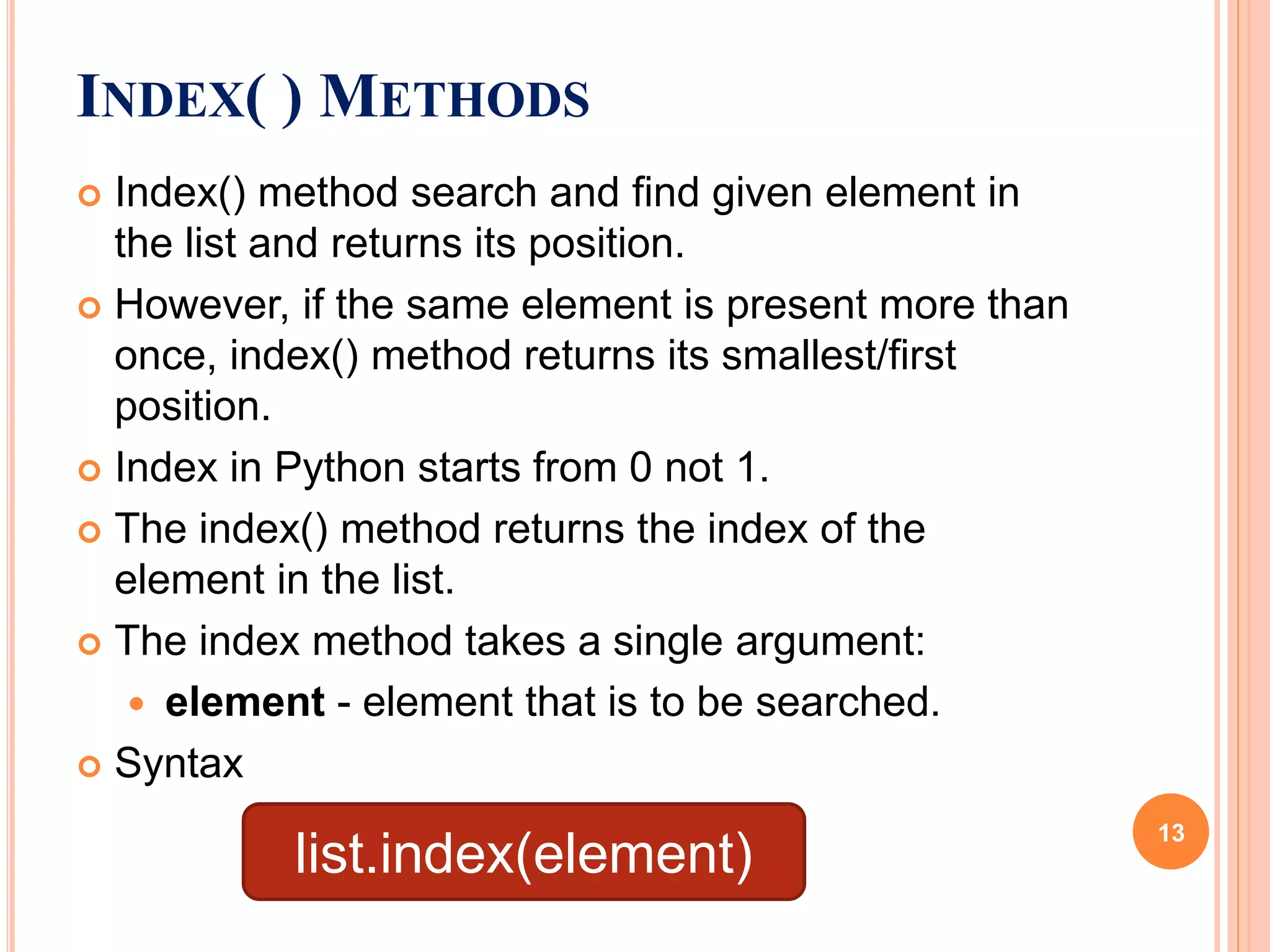 INDEX( ) METHODS
 Index() method search and find given element in
the list and returns its position.
 However, if the same element is present more than
once, index() method returns its smallest/first
position.
 Index in Python starts from 0 not 1.
 The index() method returns the index of the
element in the list.
 The index method takes a single argument:
 element - element that is to be searched.
 Syntax
list.index(element)
13
 