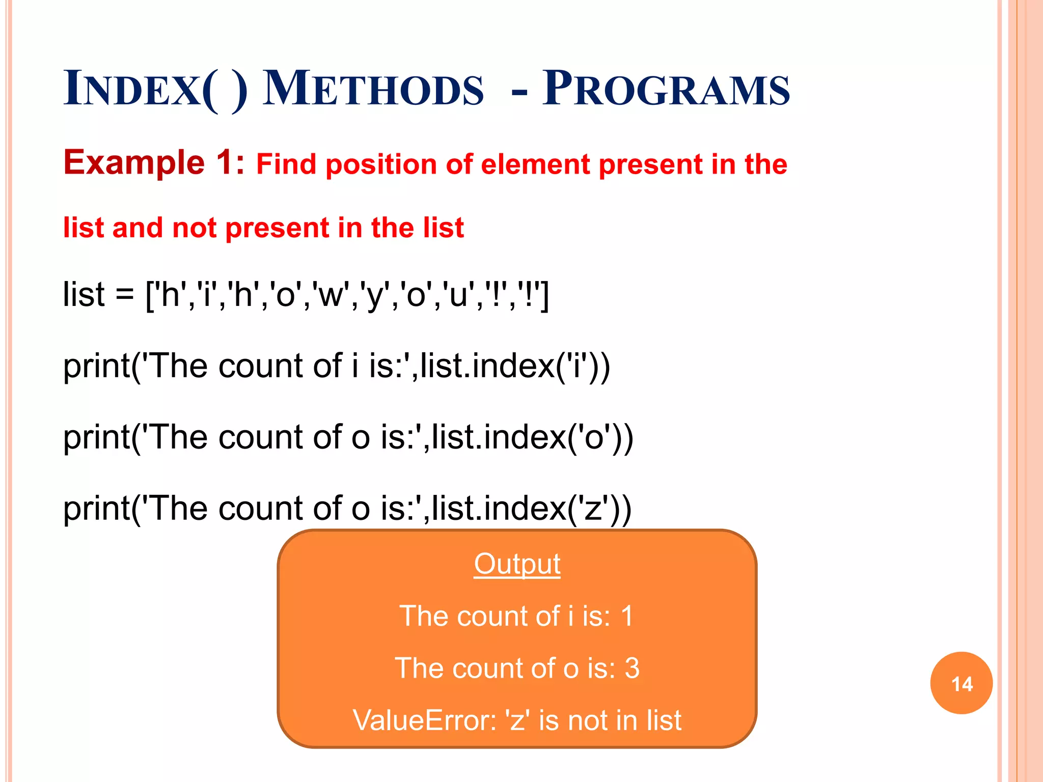 INDEX( ) METHODS - PROGRAMS
Example 1: Find position of element present in the
list and not present in the list
list = ['h','i','h','o','w','y','o','u','!','!']
print('The count of i is:',list.index('i'))
print('The count of o is:',list.index('o'))
print('The count of o is:',list.index('z'))
Output
The count of i is: 1
The count of o is: 3
ValueError: 'z' is not in list
14
 