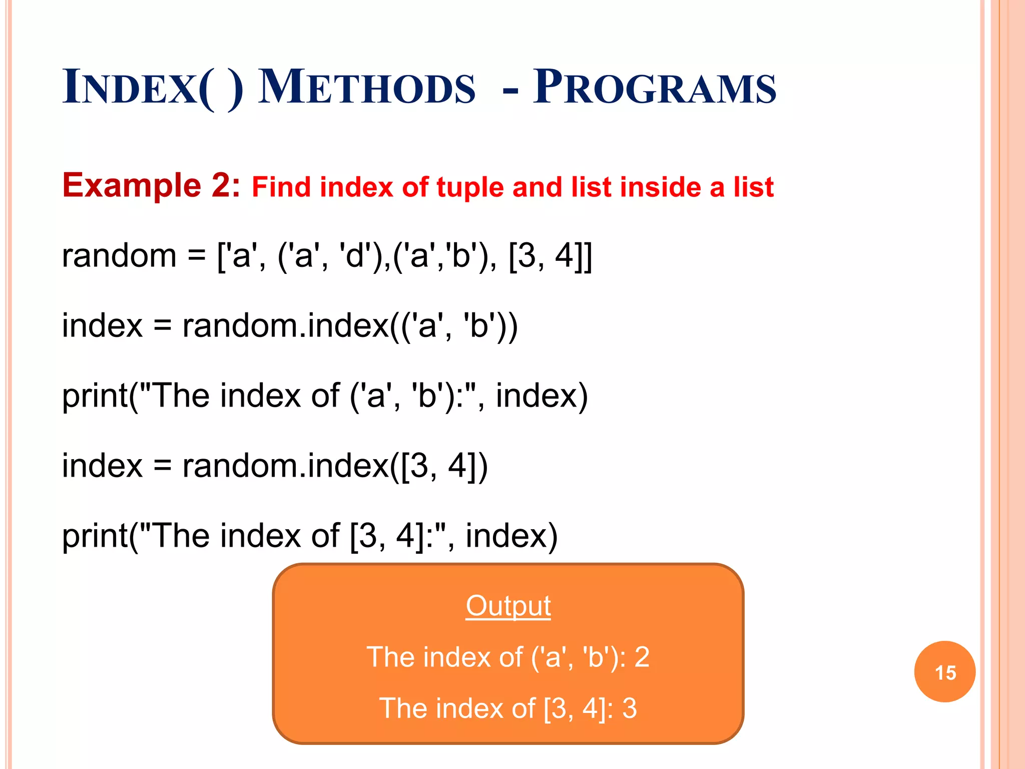 Example 2: Find index of tuple and list inside a list
random = ['a', ('a', 'd'),('a','b'), [3, 4]]
index = random.index(('a', 'b'))
print("The index of ('a', 'b'):", index)
index = random.index([3, 4])
print("The index of [3, 4]:", index)
INDEX( ) METHODS - PROGRAMS
Output
The index of ('a', 'b'): 2
The index of [3, 4]: 3
15
 