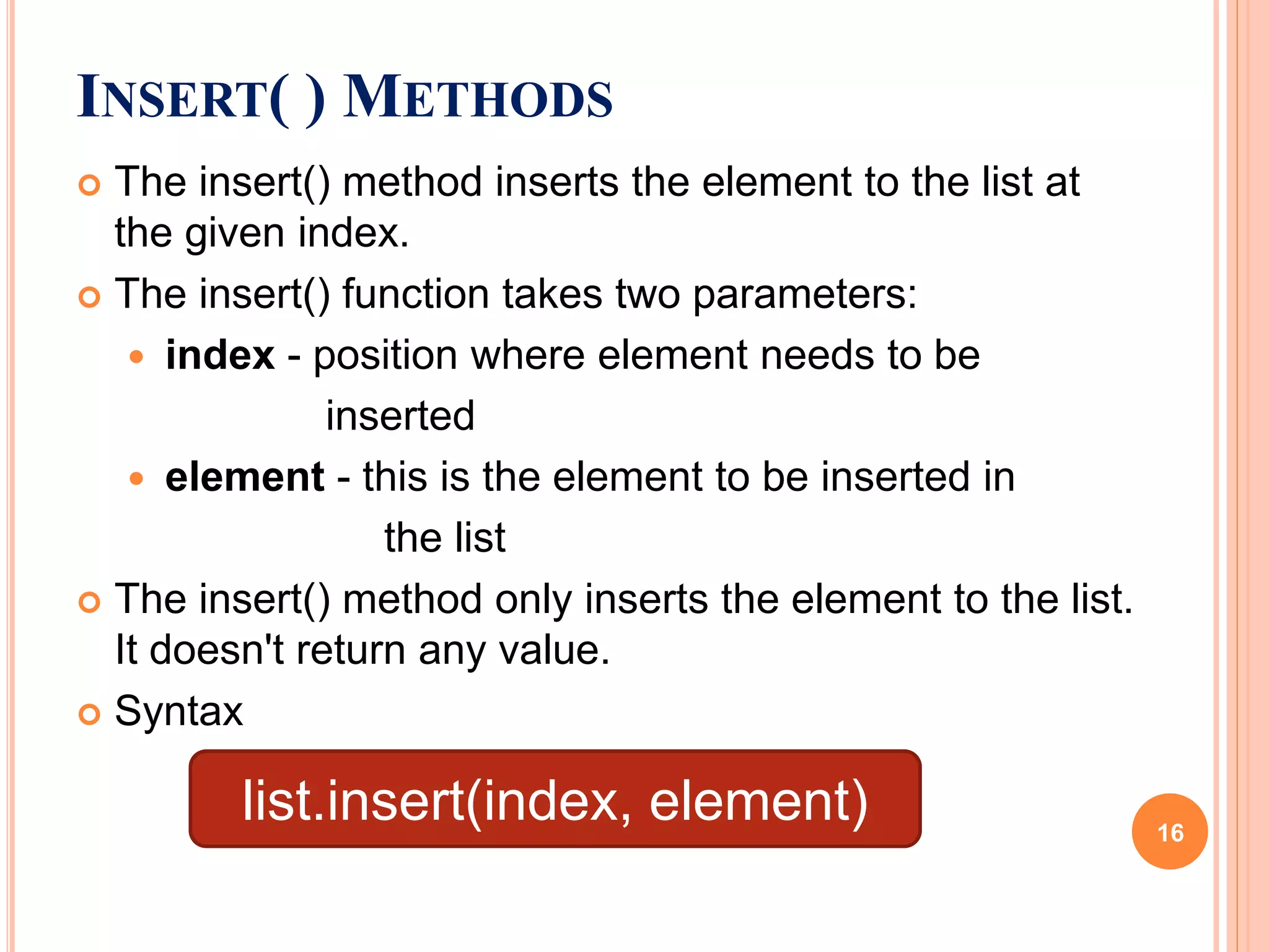  The insert() method inserts the element to the list at
the given index.
 The insert() function takes two parameters:
 index - position where element needs to be
inserted
 element - this is the element to be inserted in
the list
 The insert() method only inserts the element to the list.
It doesn't return any value.
 Syntax
INSERT( ) METHODS
list.insert(index, element) 16
 