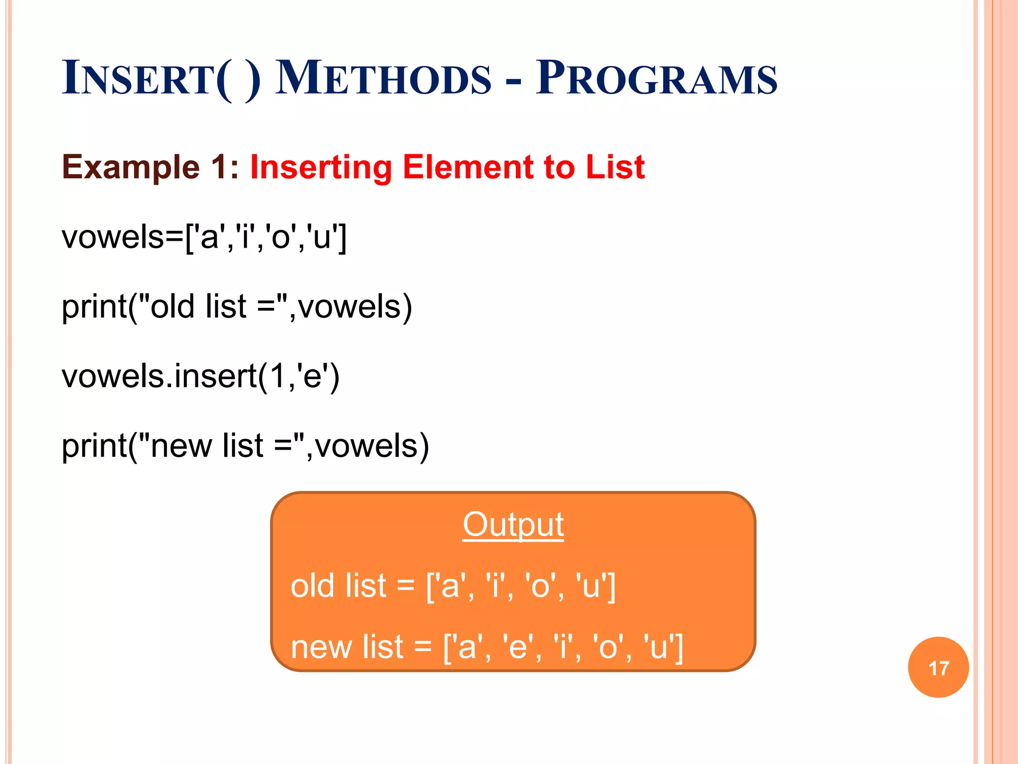 Example 1: Inserting Element to List
vowels=['a','i','o','u']
print("old list =",vowels)
vowels.insert(1,'e')
print("new list =",vowels)
INSERT( ) METHODS - PROGRAMS
Output
old list = ['a', 'i', 'o', 'u']
new list = ['a', 'e', 'i', 'o', 'u']
17
 