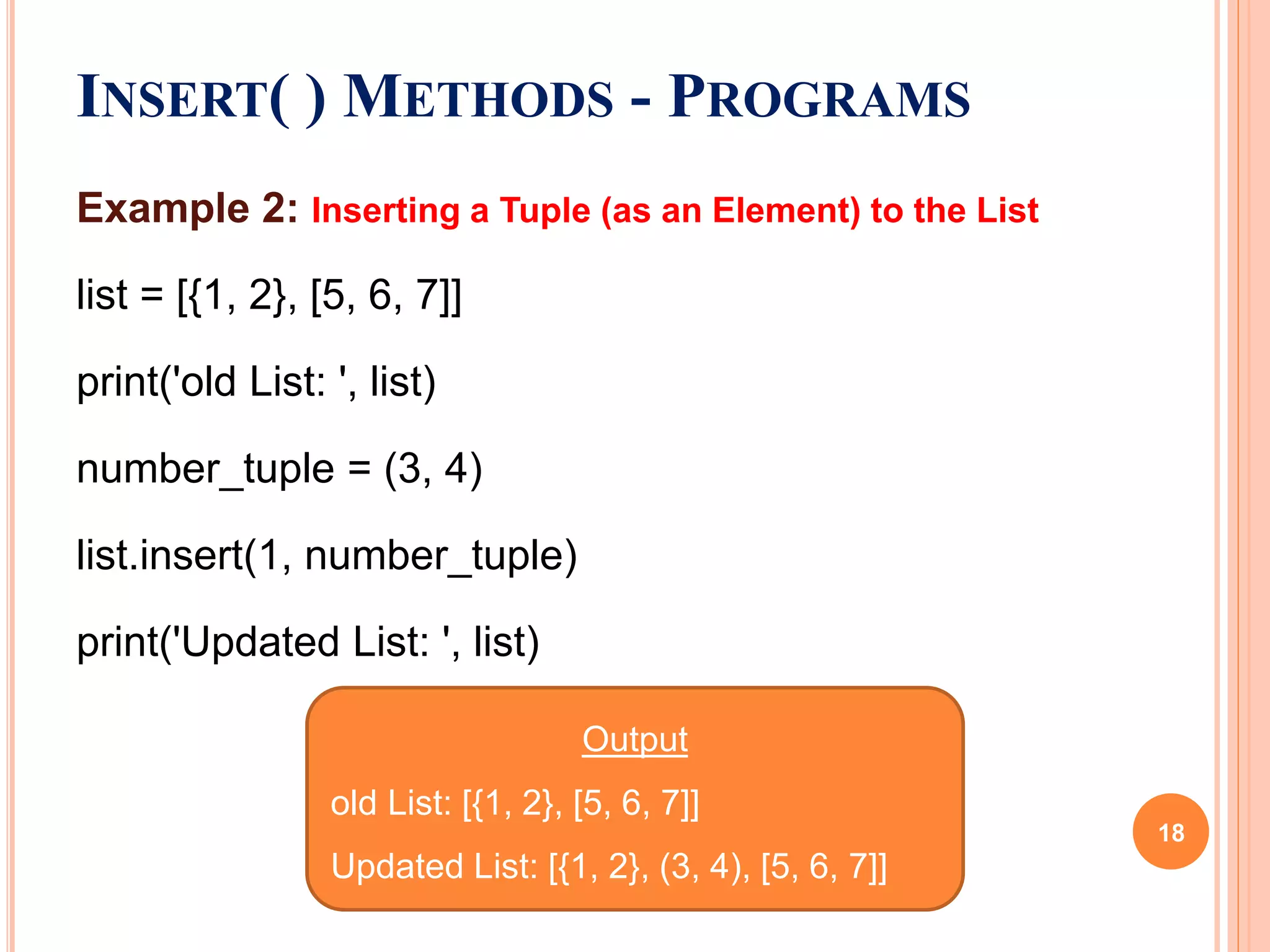Example 2: Inserting a Tuple (as an Element) to the List
list = [{1, 2}, [5, 6, 7]]
print('old List: ', list)
number_tuple = (3, 4)
list.insert(1, number_tuple)
print('Updated List: ', list)
INSERT( ) METHODS - PROGRAMS
Output
old List: [{1, 2}, [5, 6, 7]]
Updated List: [{1, 2}, (3, 4), [5, 6, 7]]
18
 