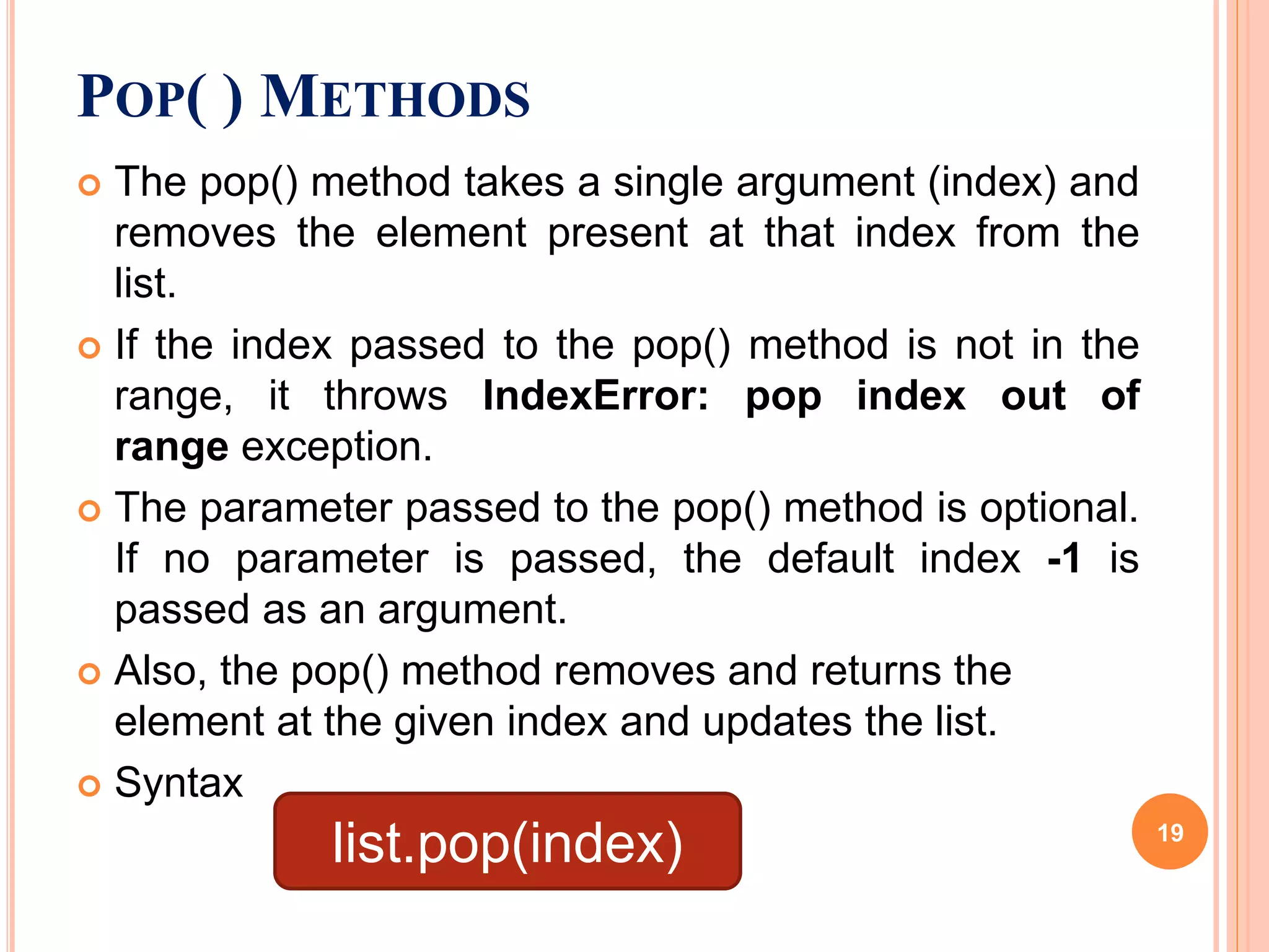 The pop() method takes a single argument (index) and
removes the element present at that index from the
list.
 If the index passed to the pop() method is not in the
range, it throws IndexError: pop index out of
range exception.
 The parameter passed to the pop() method is optional.
If no parameter is passed, the default index -1 is
passed as an argument.
 Also, the pop() method removes and returns the
element at the given index and updates the list.
 Syntax
POP( ) METHODS
list.pop(index) 19
 