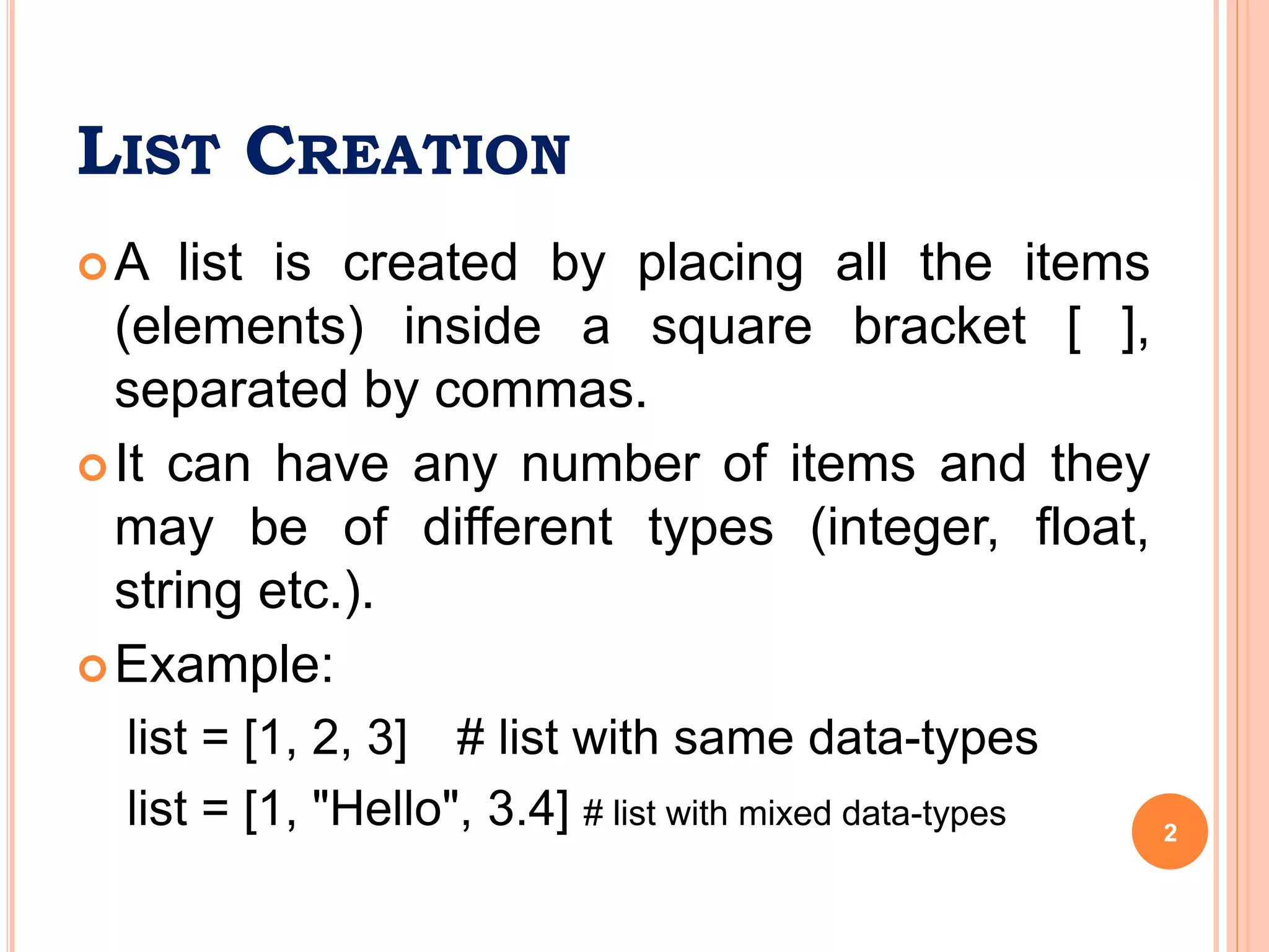 LIST CREATION
A list is created by placing all the items
(elements) inside a square bracket [ ],
separated by commas.
It can have any number of items and they
may be of different types (integer, float,
string etc.).
Example:
list = [1, 2, 3] # list with same data-types
list = [1, "Hello", 3.4] # list with mixed data-types 2
 