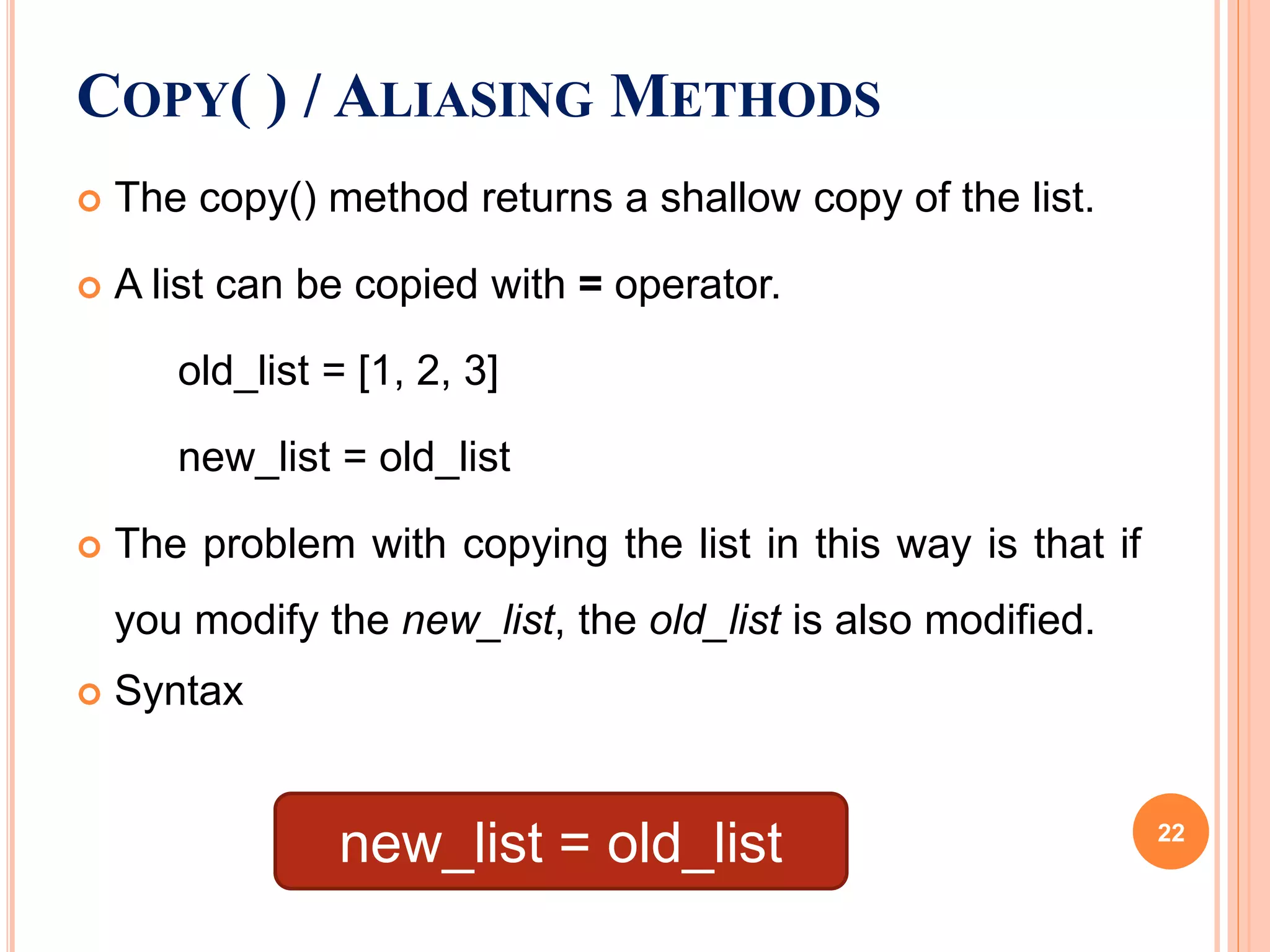  The copy() method returns a shallow copy of the list.
 A list can be copied with = operator.
old_list = [1, 2, 3]
new_list = old_list
 The problem with copying the list in this way is that if
you modify the new_list, the old_list is also modified.
 Syntax
COPY( ) / ALIASING METHODS
new_list = old_list 22
 
