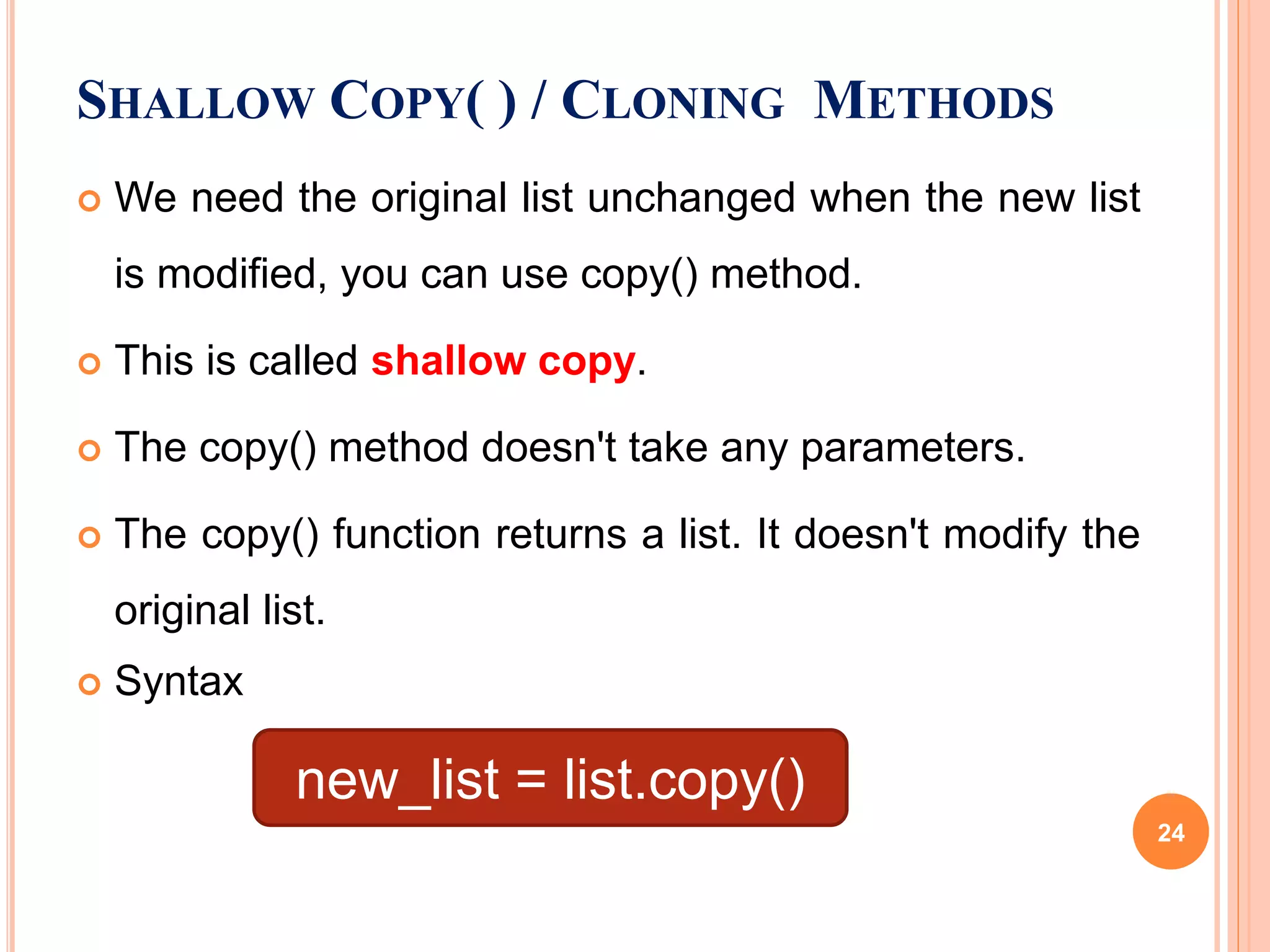  We need the original list unchanged when the new list
is modified, you can use copy() method.
 This is called shallow copy.
 The copy() method doesn't take any parameters.
 The copy() function returns a list. It doesn't modify the
original list.
 Syntax
SHALLOW COPY( ) / CLONING METHODS
new_list = list.copy()
24
 
