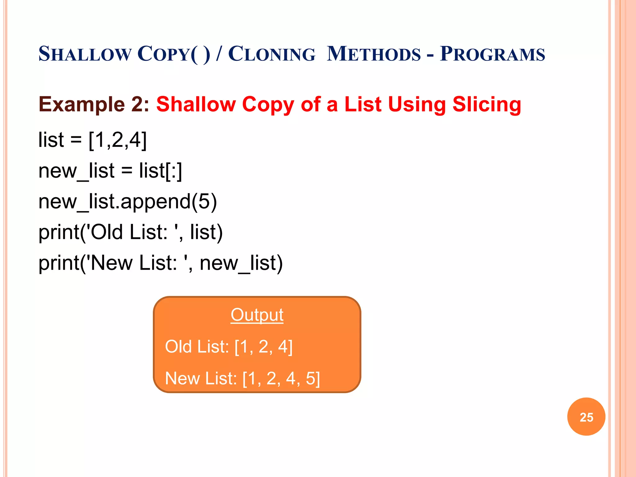 Example 2: Shallow Copy of a List Using Slicing
list = [1,2,4]
new_list = list[:]
new_list.append(5)
print('Old List: ', list)
print('New List: ', new_list)
SHALLOW COPY( ) / CLONING METHODS - PROGRAMS
Output
Old List: [1, 2, 4]
New List: [1, 2, 4, 5]
25
 