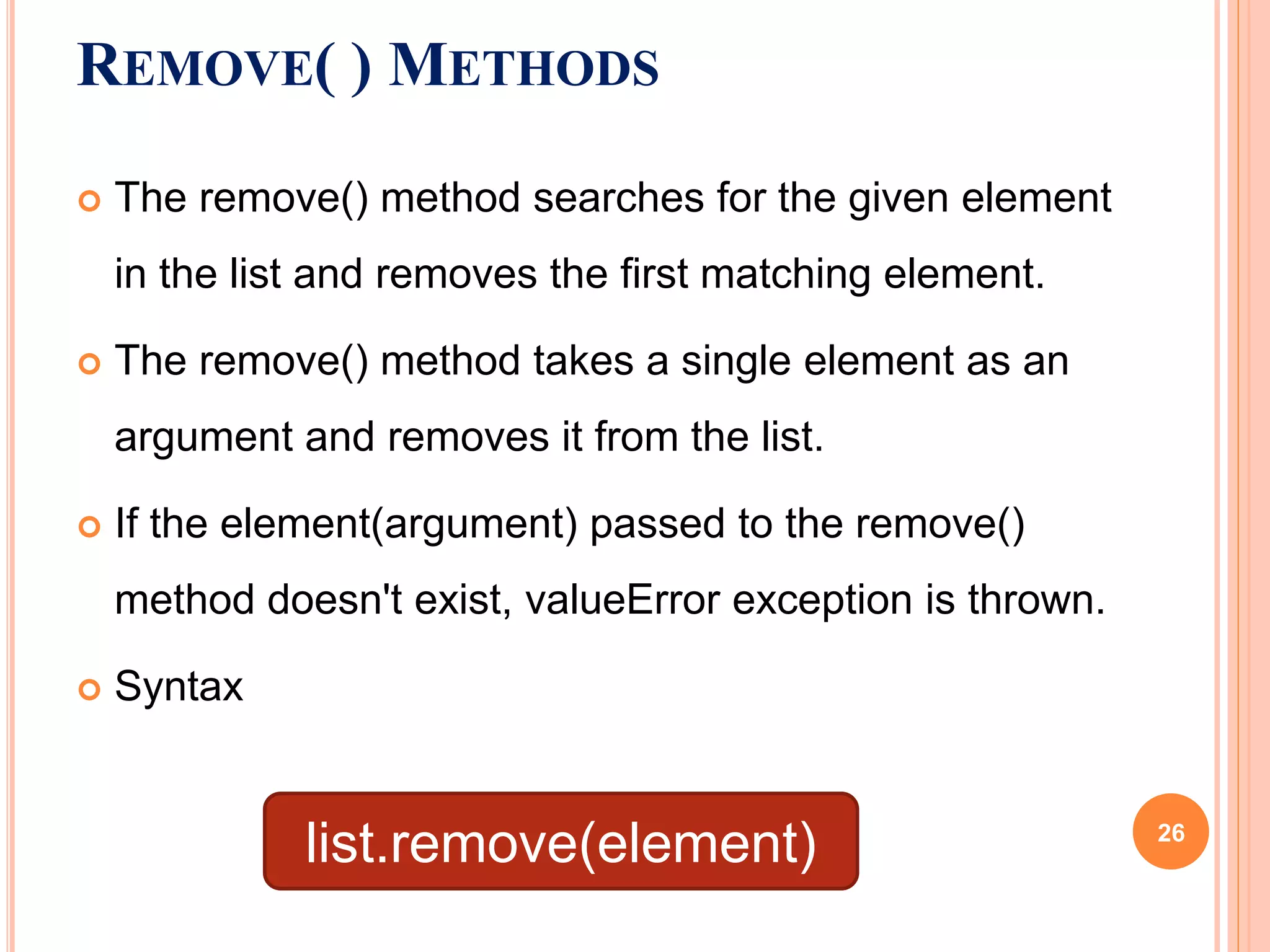  The remove() method searches for the given element
in the list and removes the first matching element.
 The remove() method takes a single element as an
argument and removes it from the list.
 If the element(argument) passed to the remove()
method doesn't exist, valueError exception is thrown.
 Syntax
list.remove(element)
REMOVE( ) METHODS
26
 