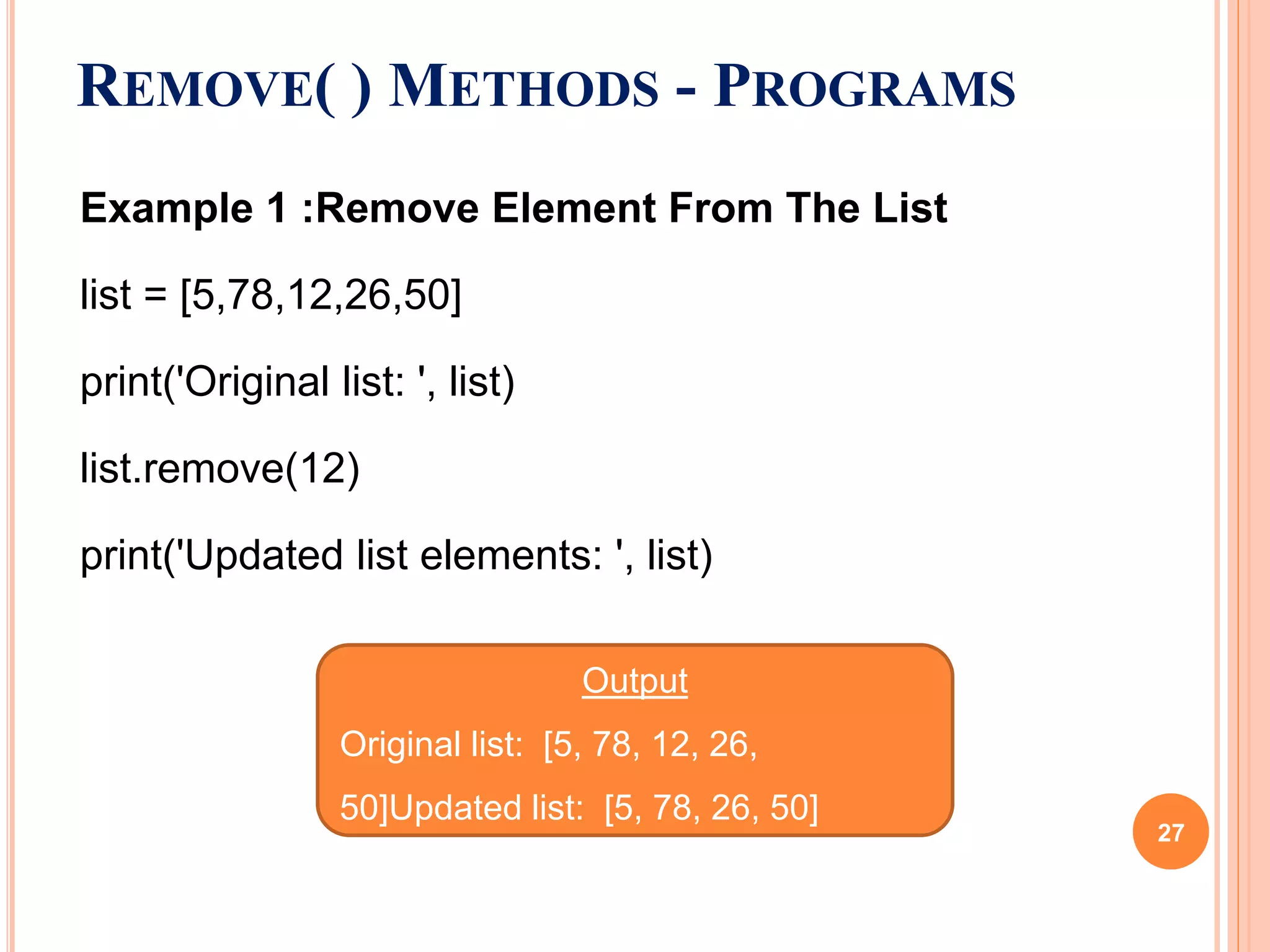 Example 1 :Remove Element From The List
list = [5,78,12,26,50]
print('Original list: ', list)
list.remove(12)
print('Updated list elements: ', list)
REMOVE( ) METHODS - PROGRAMS
Output
Original list: [5, 78, 12, 26,
50]Updated list: [5, 78, 26, 50]
27
 