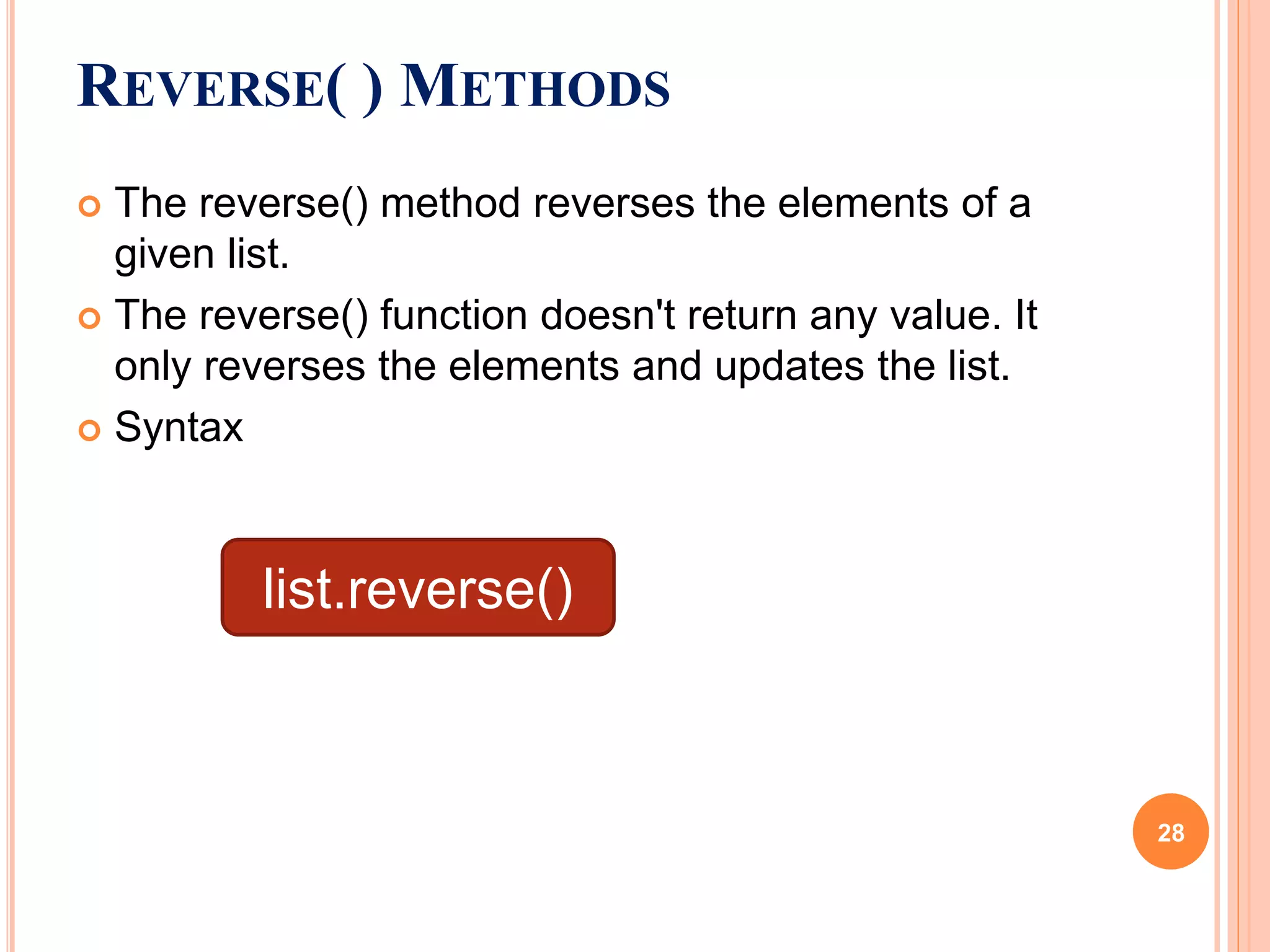  The reverse() method reverses the elements of a
given list.
 The reverse() function doesn't return any value. It
only reverses the elements and updates the list.
 Syntax
REVERSE( ) METHODS
list.reverse()
28
 