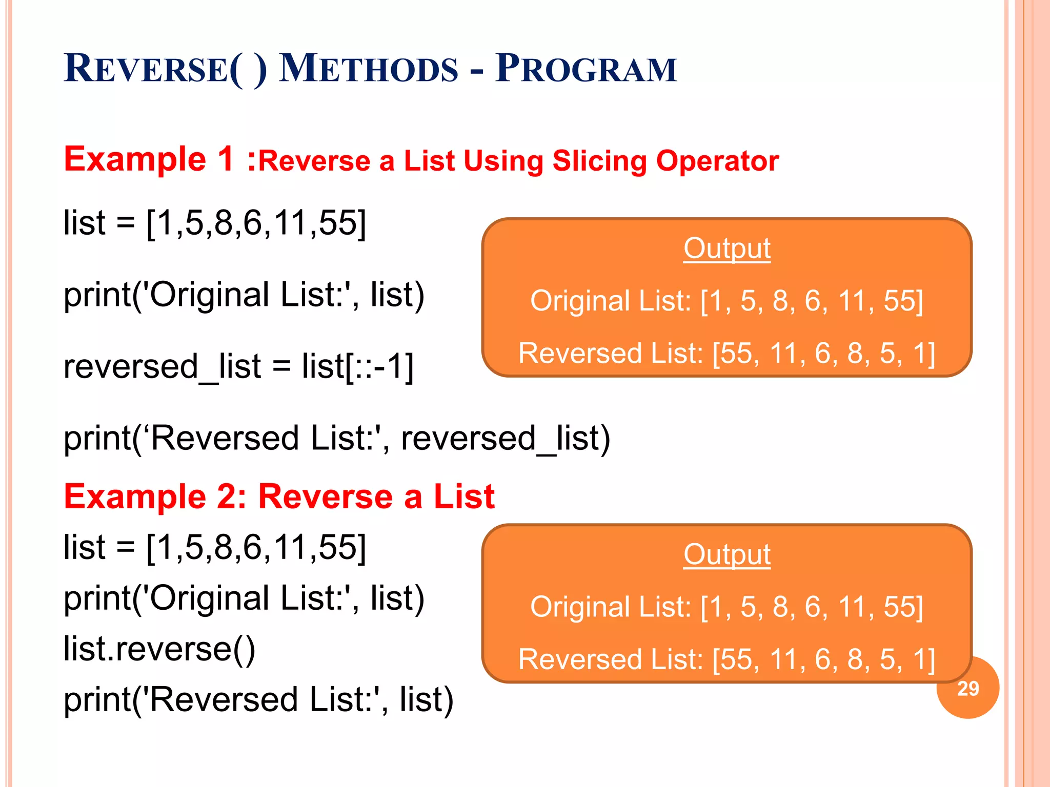 REVERSE( ) METHODS - PROGRAM
Example 1 :Reverse a List Using Slicing Operator
list = [1,5,8,6,11,55]
print('Original List:', list)
reversed_list = list[::-1]
print(‘Reversed List:', reversed_list)
Example 2: Reverse a List
list = [1,5,8,6,11,55]
print('Original List:', list)
list.reverse()
print('Reversed List:', list)
Output
Original List: [1, 5, 8, 6, 11, 55]
Reversed List: [55, 11, 6, 8, 5, 1]
Output
Original List: [1, 5, 8, 6, 11, 55]
Reversed List: [55, 11, 6, 8, 5, 1]
29
 