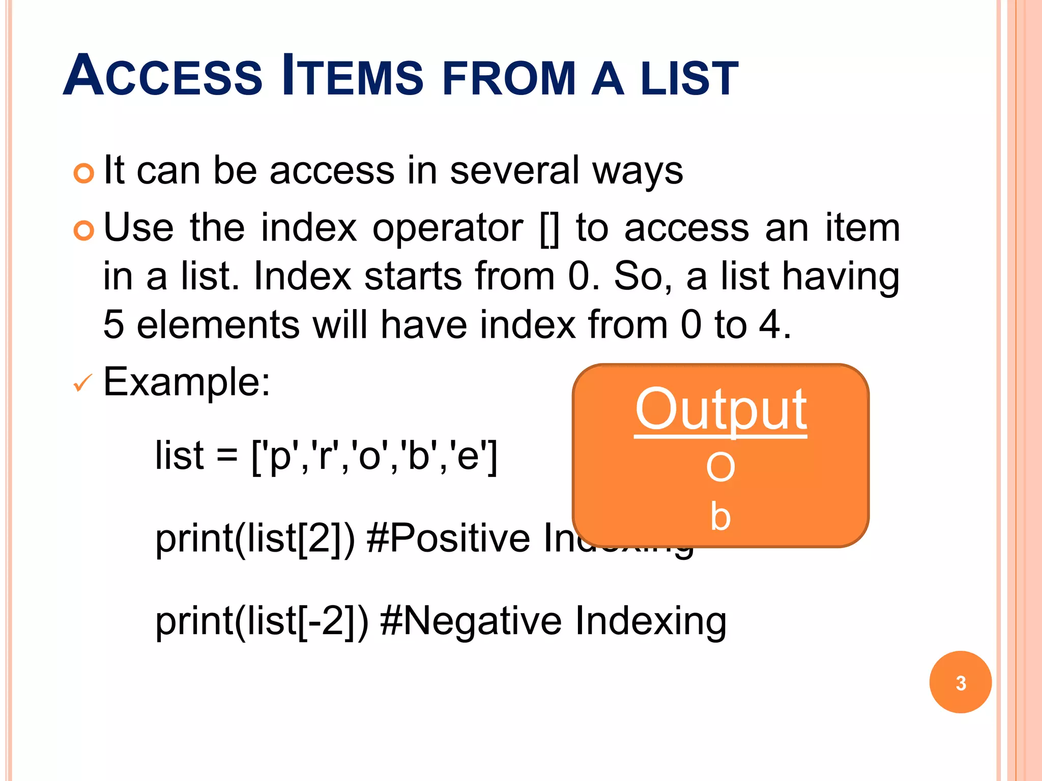 ACCESS ITEMS FROM A LIST
 It can be access in several ways
 Use the index operator [] to access an item
in a list. Index starts from 0. So, a list having
5 elements will have index from 0 to 4.
 Example:
list = ['p','r','o','b','e']
print(list[2]) #Positive Indexing
print(list[-2]) #Negative Indexing
Output
O
b
3
 