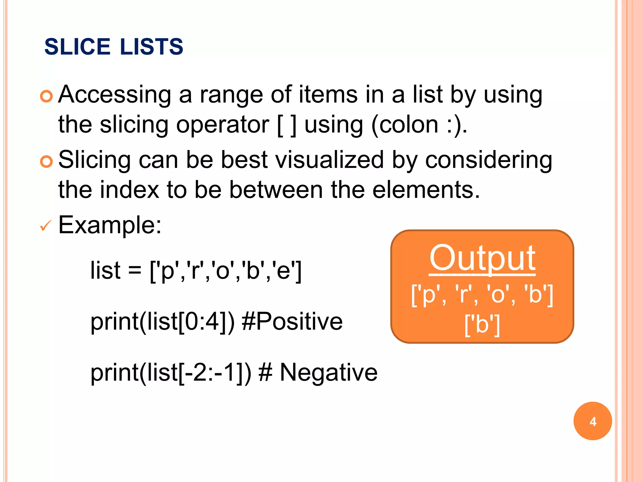 SLICE LISTS
 Accessing a range of items in a list by using
the slicing operator [ ] using (colon :).
 Slicing can be best visualized by considering
the index to be between the elements.
 Example:
list = ['p','r','o','b','e']
print(list[0:4]) #Positive
print(list[-2:-1]) # Negative
Output
['p', 'r', 'o', 'b']
['b']
4
 