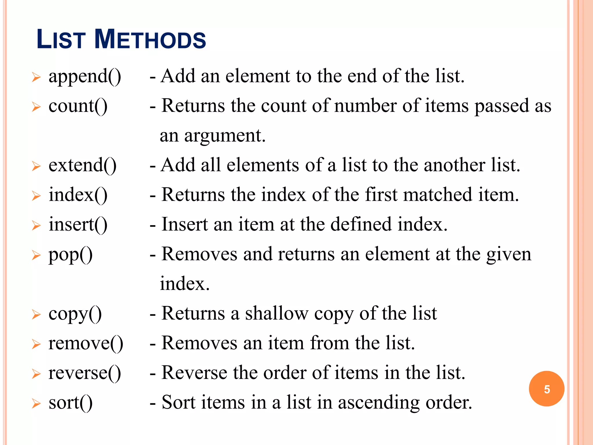 LIST METHODS
 append() - Add an element to the end of the list.
 count() - Returns the count of number of items passed as
an argument.
 extend() - Add all elements of a list to the another list.
 index() - Returns the index of the first matched item.
 insert() - Insert an item at the defined index.
 pop() - Removes and returns an element at the given
index.
 copy() - Returns a shallow copy of the list
 remove() - Removes an item from the list.
 reverse() - Reverse the order of items in the list.
 sort() - Sort items in a list in ascending order.
5
 