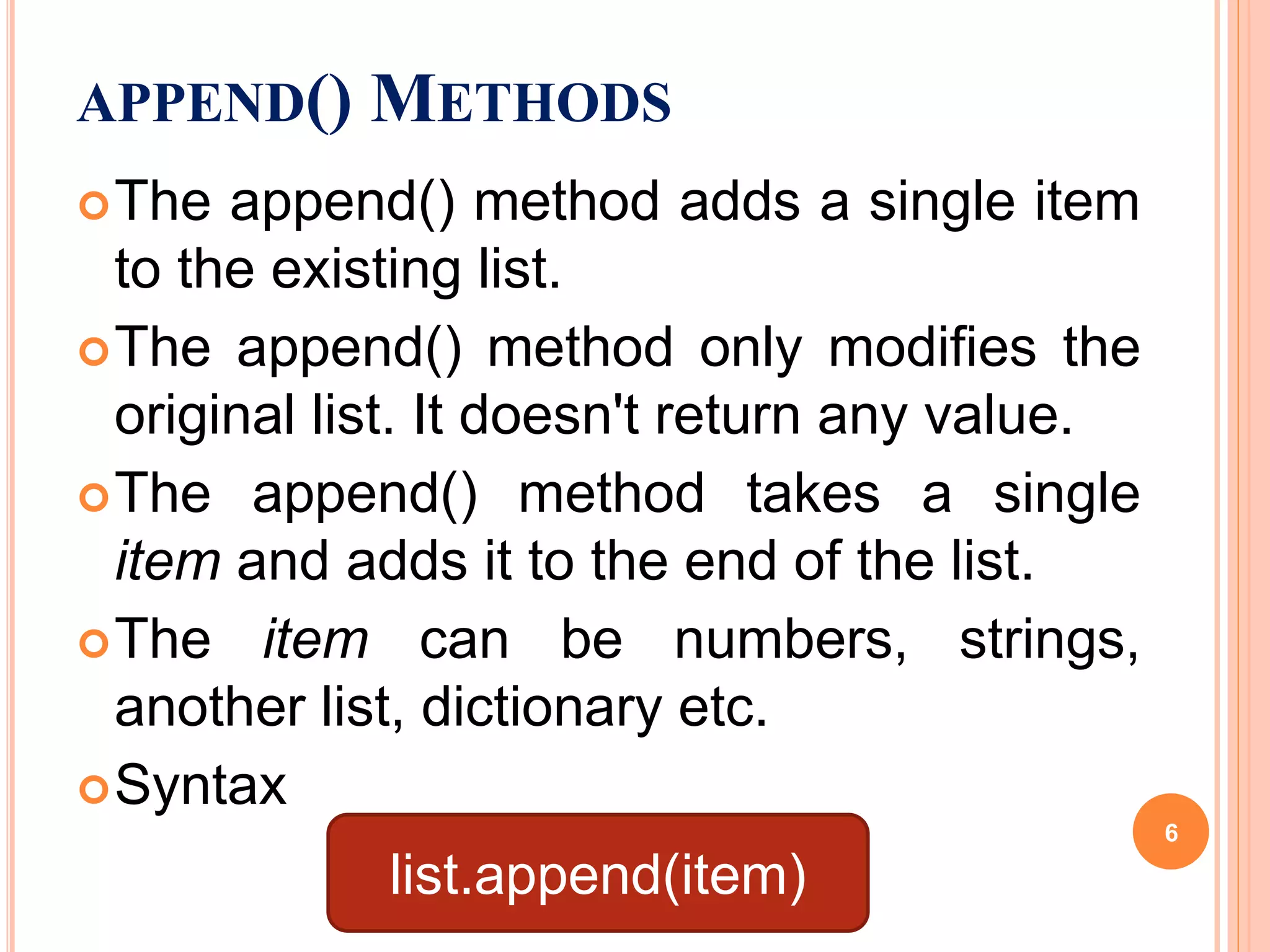 APPEND() METHODS
The append() method adds a single item
to the existing list.
The append() method only modifies the
original list. It doesn't return any value.
The append() method takes a single
item and adds it to the end of the list.
The item can be numbers, strings,
another list, dictionary etc.
Syntax
list.append(item)
6
 
