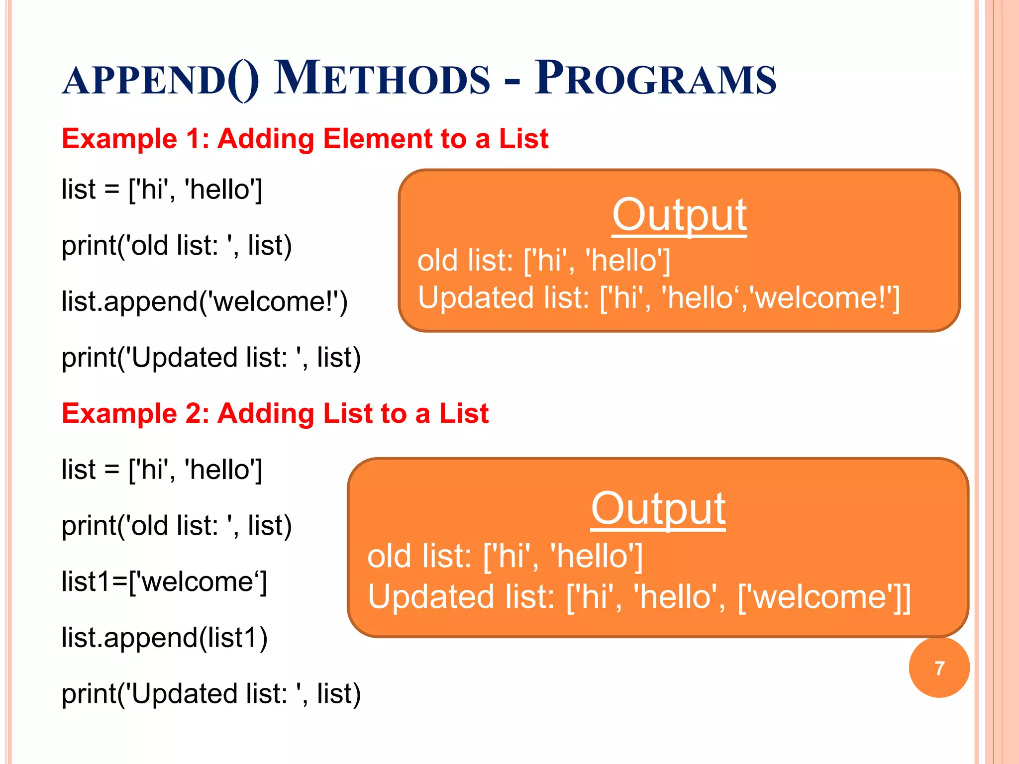 Example 1: Adding Element to a List
list = ['hi', 'hello']
print('old list: ', list)
list.append('welcome!')
print('Updated list: ', list)
Example 2: Adding List to a List
list = ['hi', 'hello']
print('old list: ', list)
list1=['welcome‘]
list.append(list1)
print('Updated list: ', list)
APPEND() METHODS - PROGRAMS
Output
old list: ['hi', 'hello']
Updated list: ['hi', 'hello‘,'welcome!']
Output
old list: ['hi', 'hello']
Updated list: ['hi', 'hello', ['welcome']]
7
 