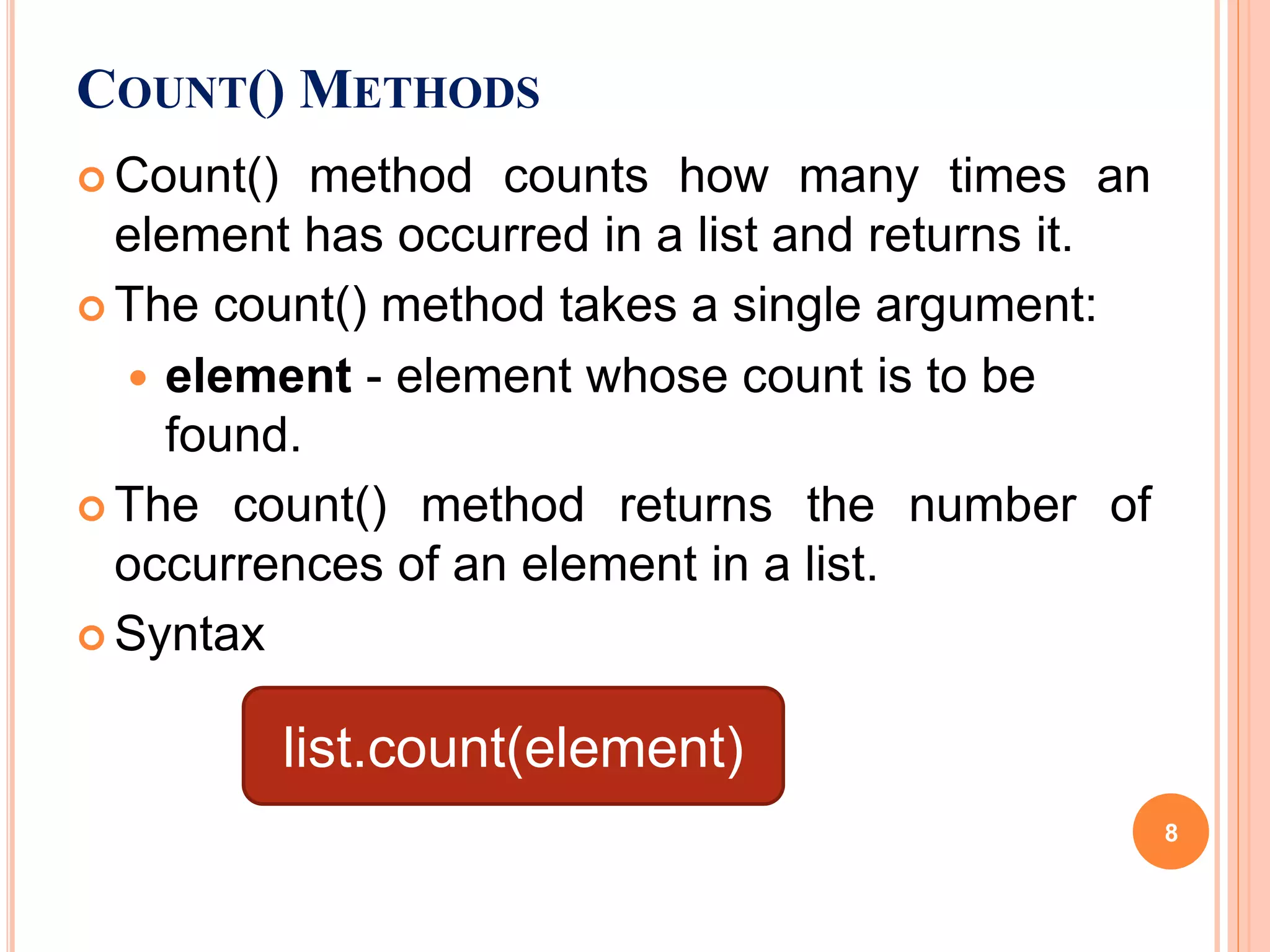 COUNT() METHODS
 Count() method counts how many times an
element has occurred in a list and returns it.
 The count() method takes a single argument:
 element - element whose count is to be
found.
 The count() method returns the number of
occurrences of an element in a list.
 Syntax
list.count(element)
8
 
