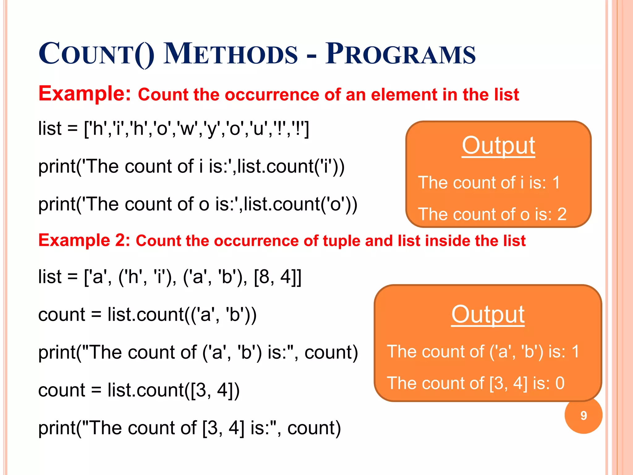 Example: Count the occurrence of an element in the list
list = ['h','i','h','o','w','y','o','u','!','!']
print('The count of i is:',list.count('i'))
print('The count of o is:',list.count('o'))
Example 2: Count the occurrence of tuple and list inside the list
list = ['a', ('h', 'i'), ('a', 'b'), [8, 4]]
count = list.count(('a', 'b'))
print("The count of ('a', 'b') is:", count)
count = list.count([3, 4])
print("The count of [3, 4] is:", count)
COUNT() METHODS - PROGRAMS
Output
The count of i is: 1
The count of o is: 2
Output
The count of ('a', 'b') is: 1
The count of [3, 4] is: 0
9
 