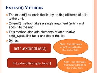  The extend() extends the list by adding all items of a list
to the end.
 Extend() method takes a single argument (a list) and
adds it to the end.
 This method also add elements of other native
data_types ,like tuple and set to the list,
 Syntax
EXTEND() METHODS
list1.extend(list2)
Note : The elements
of list2 are added to
the end of list1.
list.extend(list(tuple_type)) Note : The elements
of tuple are added to
the end of list1.
10
 
