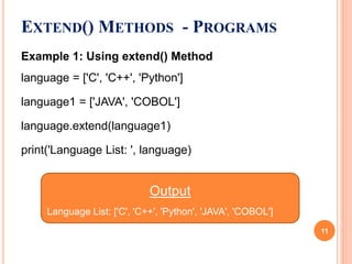 EXTEND() METHODS - PROGRAMS
Example 1: Using extend() Method
language = ['C', 'C++', 'Python']
language1 = ['JAVA', 'COBOL']
language.extend(language1)
print('Language List: ', language)
Output
Language List: ['C', 'C++', 'Python', 'JAVA', 'COBOL']
11
 