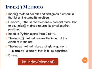 INDEX( ) METHODS
 Index() method search and find given element in
the list and returns its position.
 However, if the same element is present more than
once, index() method returns its smallest/first
position.
 Index in Python starts from 0 not 1.
 The index() method returns the index of the
element in the list.
 The index method takes a single argument:
 element - element that is to be searched.
 Syntax
list.index(element)
13
 