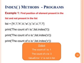 INDEX( ) METHODS - PROGRAMS
Example 1: Find position of element present in the
list and not present in the list
list = ['h','i','h','o','w','y','o','u','!','!']
print('The count of i is:',list.index('i'))
print('The count of o is:',list.index('o'))
print('The count of o is:',list.index('z'))
Output
The count of i is: 1
The count of o is: 3
ValueError: 'z' is not in list
14
 