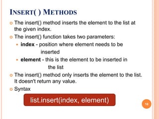  The insert() method inserts the element to the list at
the given index.
 The insert() function takes two parameters:
 index - position where element needs to be
inserted
 element - this is the element to be inserted in
the list
 The insert() method only inserts the element to the list.
It doesn't return any value.
 Syntax
INSERT( ) METHODS
list.insert(index, element) 16
 