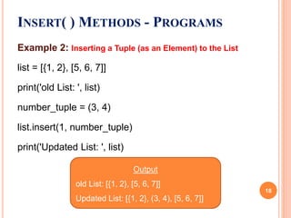 Example 2: Inserting a Tuple (as an Element) to the List
list = [{1, 2}, [5, 6, 7]]
print('old List: ', list)
number_tuple = (3, 4)
list.insert(1, number_tuple)
print('Updated List: ', list)
INSERT( ) METHODS - PROGRAMS
Output
old List: [{1, 2}, [5, 6, 7]]
Updated List: [{1, 2}, (3, 4), [5, 6, 7]]
18
 